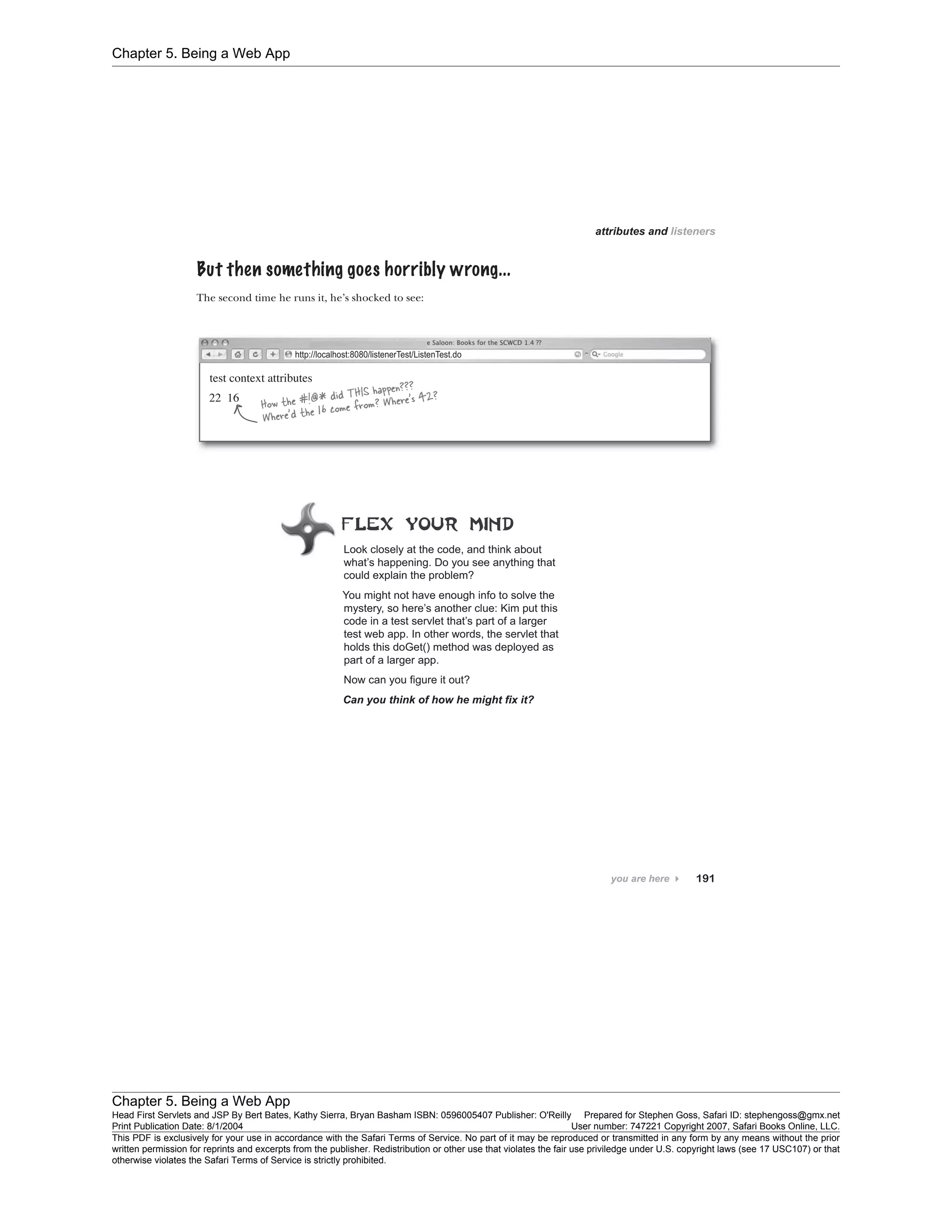 Chapter 5. Being a Web App
Chapter 5. Being a Web App
Head First Servlets and JSP By Bert Bates, Kathy Sierra, Bryan Basham ISBN: 0596005407 Publisher: O'Reilly Prepared for Stephen Goss, Safari ID: stephengoss@gmx.net
Print Publication Date: 8/1/2004 User number: 747221 Copyright 2007, Safari Books Online, LLC.
This PDF is exclusively for your use in accordance with the Safari Terms of Service. No part of it may be reproduced or transmitted in any form by any means without the prior
written permission for reprints and excerpts from the publisher. Redistribution or other use that violates the fair use priviledge under U.S. copyright laws (see 17 USC107) or that
otherwise violates the Safari Terms of Service is strictly prohibited.
 