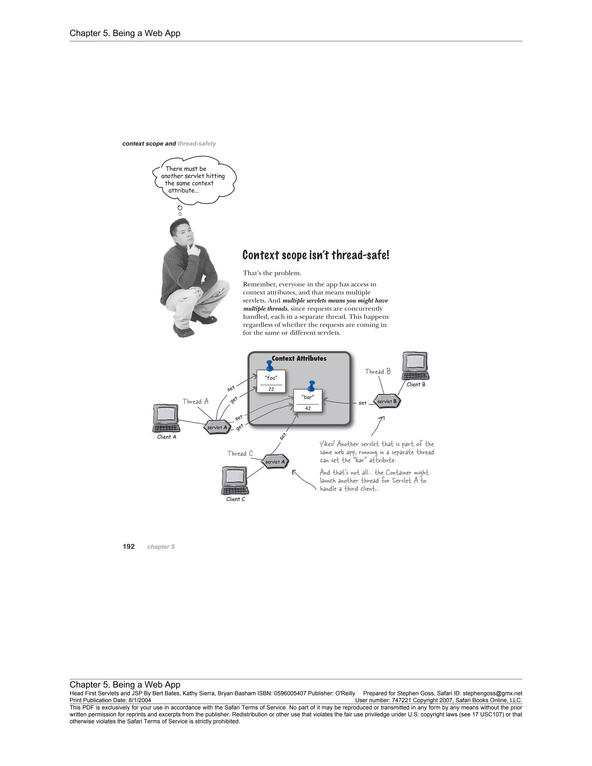 Chapter 5. Being a Web App
Chapter 5. Being a Web App
Head First Servlets and JSP By Bert Bates, Kathy Sierra, Bryan Basham ISBN: 0596005407 Publisher: O'Reilly Prepared for Stephen Goss, Safari ID: stephengoss@gmx.net
Print Publication Date: 8/1/2004 User number: 747221 Copyright 2007, Safari Books Online, LLC.
This PDF is exclusively for your use in accordance with the Safari Terms of Service. No part of it may be reproduced or transmitted in any form by any means without the prior
written permission for reprints and excerpts from the publisher. Redistribution or other use that violates the fair use priviledge under U.S. copyright laws (see 17 USC107) or that
otherwise violates the Safari Terms of Service is strictly prohibited.
 