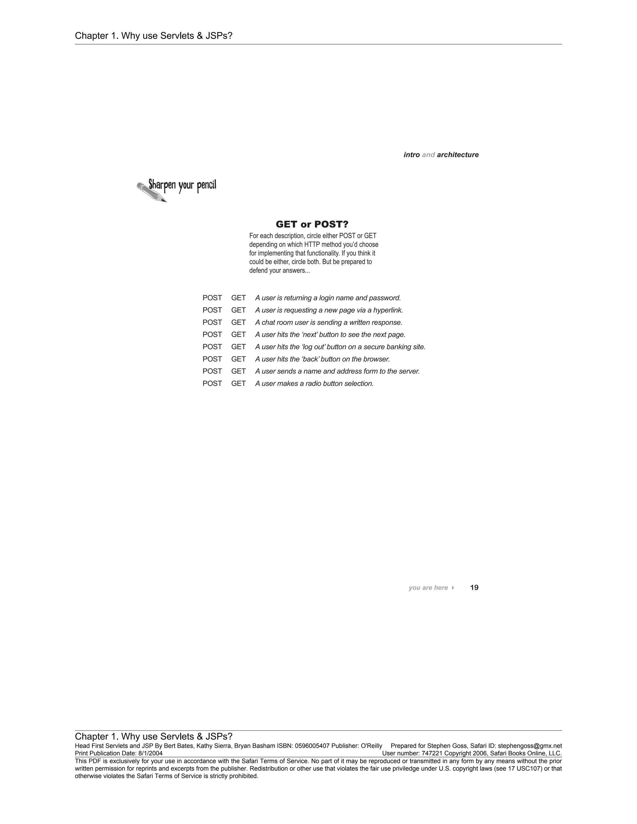 Chapter 1. Why use Servlets & JSPs?
Chapter 1. Why use Servlets & JSPs?
Head First Servlets and JSP By Bert Bates, Kathy Sierra, Bryan Basham ISBN: 0596005407 Publisher: O'Reilly Prepared for Stephen Goss, Safari ID: stephengoss@gmx.net
Print Publication Date: 8/1/2004 User number: 747221 Copyright 2006, Safari Books Online, LLC.
This PDF is exclusively for your use in accordance with the Safari Terms of Service. No part of it may be reproduced or transmitted in any form by any means without the prior
written permission for reprints and excerpts from the publisher. Redistribution or other use that violates the fair use priviledge under U.S. copyright laws (see 17 USC107) or that
otherwise violates the Safari Terms of Service is strictly prohibited.
 