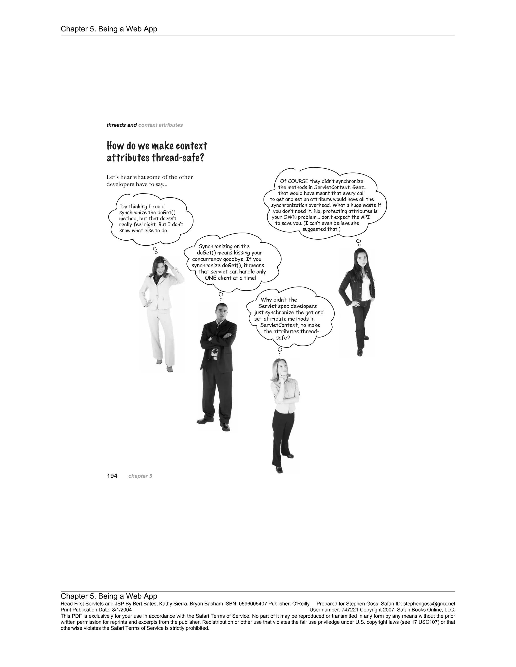 Chapter 5. Being a Web App
Chapter 5. Being a Web App
Head First Servlets and JSP By Bert Bates, Kathy Sierra, Bryan Basham ISBN: 0596005407 Publisher: O'Reilly Prepared for Stephen Goss, Safari ID: stephengoss@gmx.net
Print Publication Date: 8/1/2004 User number: 747221 Copyright 2007, Safari Books Online, LLC.
This PDF is exclusively for your use in accordance with the Safari Terms of Service. No part of it may be reproduced or transmitted in any form by any means without the prior
written permission for reprints and excerpts from the publisher. Redistribution or other use that violates the fair use priviledge under U.S. copyright laws (see 17 USC107) or that
otherwise violates the Safari Terms of Service is strictly prohibited.
 