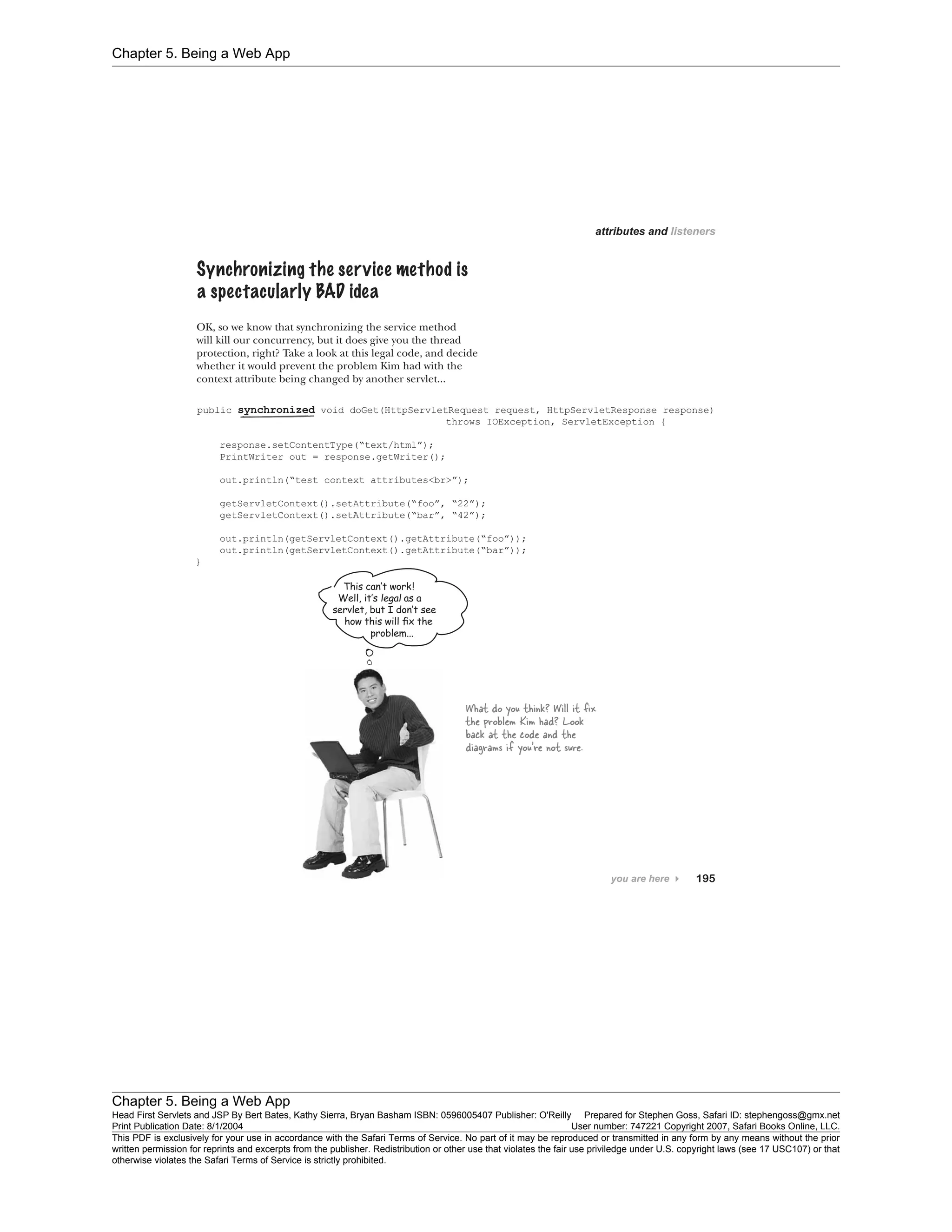 Chapter 5. Being a Web App
Chapter 5. Being a Web App
Head First Servlets and JSP By Bert Bates, Kathy Sierra, Bryan Basham ISBN: 0596005407 Publisher: O'Reilly Prepared for Stephen Goss, Safari ID: stephengoss@gmx.net
Print Publication Date: 8/1/2004 User number: 747221 Copyright 2007, Safari Books Online, LLC.
This PDF is exclusively for your use in accordance with the Safari Terms of Service. No part of it may be reproduced or transmitted in any form by any means without the prior
written permission for reprints and excerpts from the publisher. Redistribution or other use that violates the fair use priviledge under U.S. copyright laws (see 17 USC107) or that
otherwise violates the Safari Terms of Service is strictly prohibited.
 