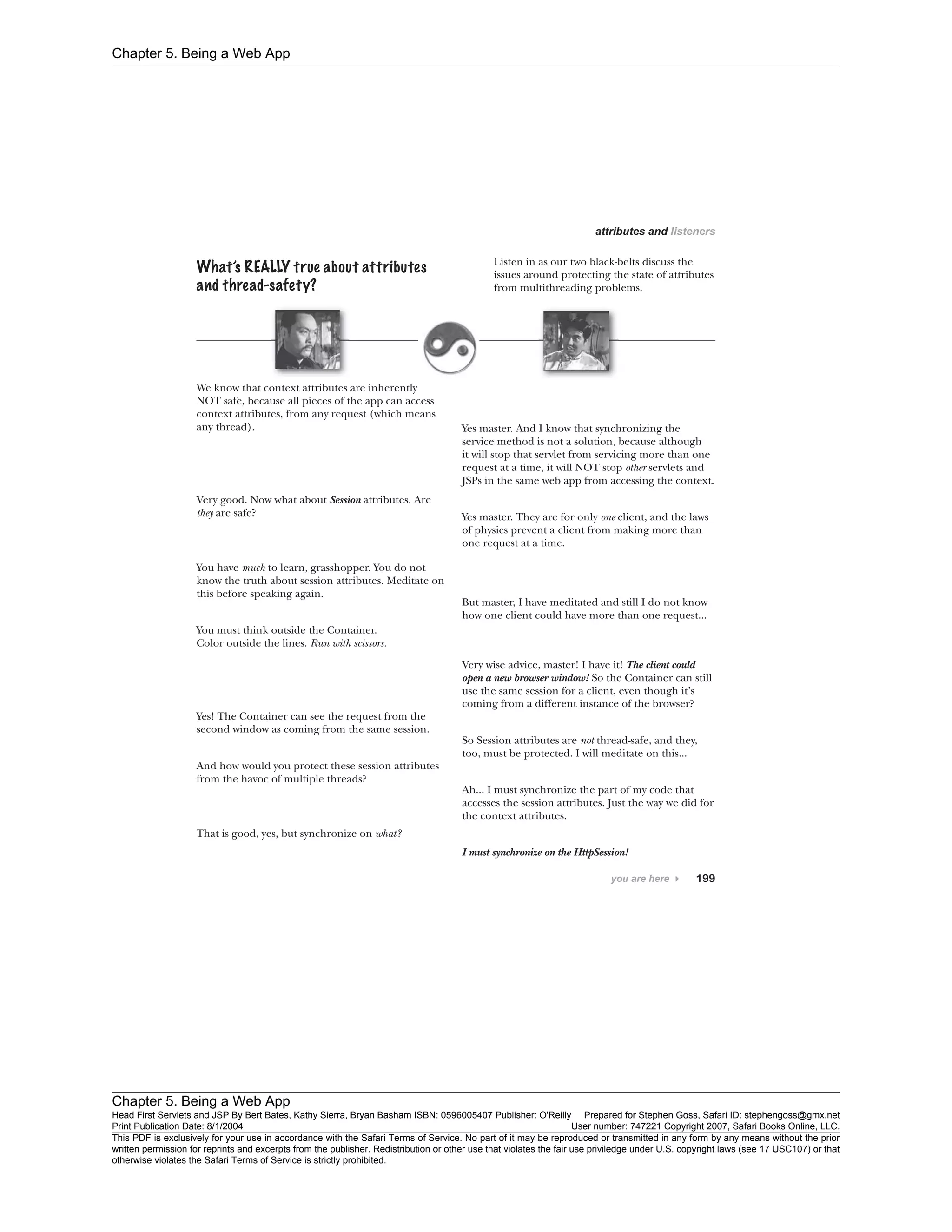 Chapter 5. Being a Web App
Chapter 5. Being a Web App
Head First Servlets and JSP By Bert Bates, Kathy Sierra, Bryan Basham ISBN: 0596005407 Publisher: O'Reilly Prepared for Stephen Goss, Safari ID: stephengoss@gmx.net
Print Publication Date: 8/1/2004 User number: 747221 Copyright 2007, Safari Books Online, LLC.
This PDF is exclusively for your use in accordance with the Safari Terms of Service. No part of it may be reproduced or transmitted in any form by any means without the prior
written permission for reprints and excerpts from the publisher. Redistribution or other use that violates the fair use priviledge under U.S. copyright laws (see 17 USC107) or that
otherwise violates the Safari Terms of Service is strictly prohibited.
 