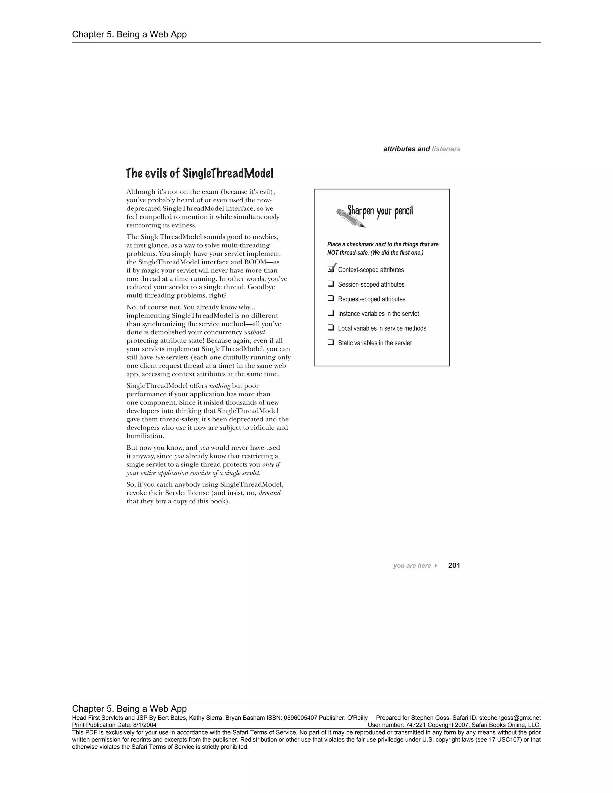 Chapter 5. Being a Web App
Chapter 5. Being a Web App
Head First Servlets and JSP By Bert Bates, Kathy Sierra, Bryan Basham ISBN: 0596005407 Publisher: O'Reilly Prepared for Stephen Goss, Safari ID: stephengoss@gmx.net
Print Publication Date: 8/1/2004 User number: 747221 Copyright 2007, Safari Books Online, LLC.
This PDF is exclusively for your use in accordance with the Safari Terms of Service. No part of it may be reproduced or transmitted in any form by any means without the prior
written permission for reprints and excerpts from the publisher. Redistribution or other use that violates the fair use priviledge under U.S. copyright laws (see 17 USC107) or that
otherwise violates the Safari Terms of Service is strictly prohibited.
 