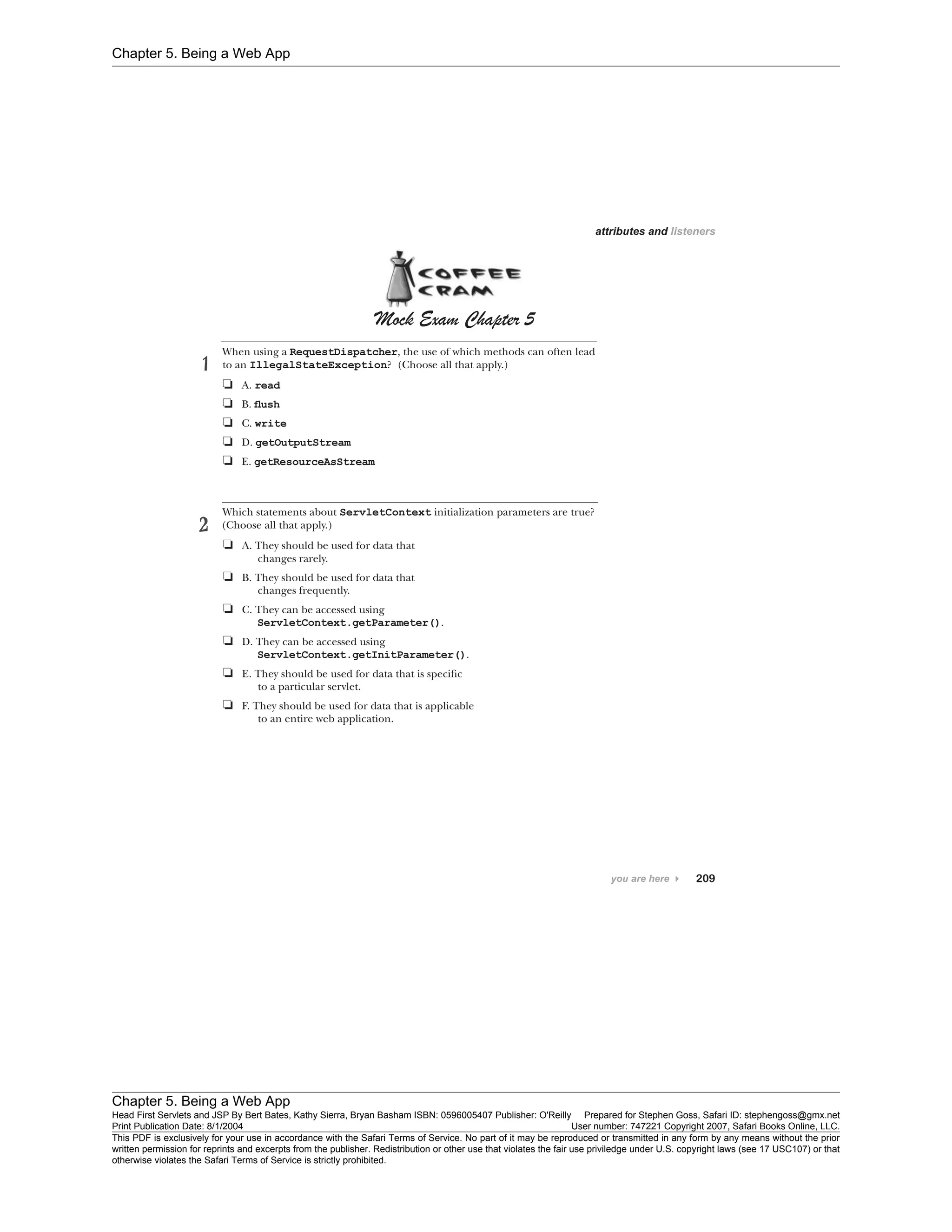 Chapter 5. Being a Web App
Chapter 5. Being a Web App
Head First Servlets and JSP By Bert Bates, Kathy Sierra, Bryan Basham ISBN: 0596005407 Publisher: O'Reilly Prepared for Stephen Goss, Safari ID: stephengoss@gmx.net
Print Publication Date: 8/1/2004 User number: 747221 Copyright 2007, Safari Books Online, LLC.
This PDF is exclusively for your use in accordance with the Safari Terms of Service. No part of it may be reproduced or transmitted in any form by any means without the prior
written permission for reprints and excerpts from the publisher. Redistribution or other use that violates the fair use priviledge under U.S. copyright laws (see 17 USC107) or that
otherwise violates the Safari Terms of Service is strictly prohibited.
 