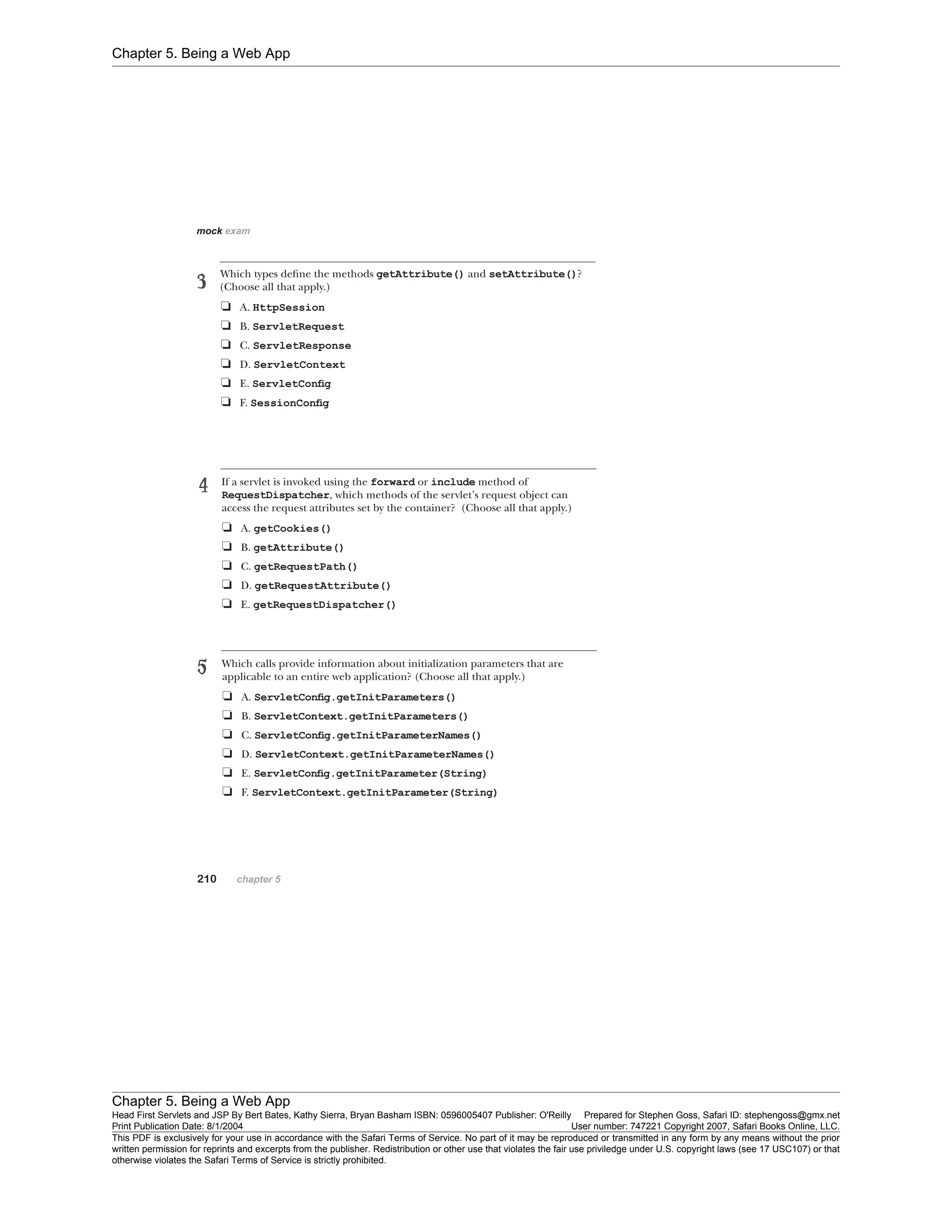 Chapter 5. Being a Web App
Chapter 5. Being a Web App
Head First Servlets and JSP By Bert Bates, Kathy Sierra, Bryan Basham ISBN: 0596005407 Publisher: O'Reilly Prepared for Stephen Goss, Safari ID: stephengoss@gmx.net
Print Publication Date: 8/1/2004 User number: 747221 Copyright 2007, Safari Books Online, LLC.
This PDF is exclusively for your use in accordance with the Safari Terms of Service. No part of it may be reproduced or transmitted in any form by any means without the prior
written permission for reprints and excerpts from the publisher. Redistribution or other use that violates the fair use priviledge under U.S. copyright laws (see 17 USC107) or that
otherwise violates the Safari Terms of Service is strictly prohibited.
 