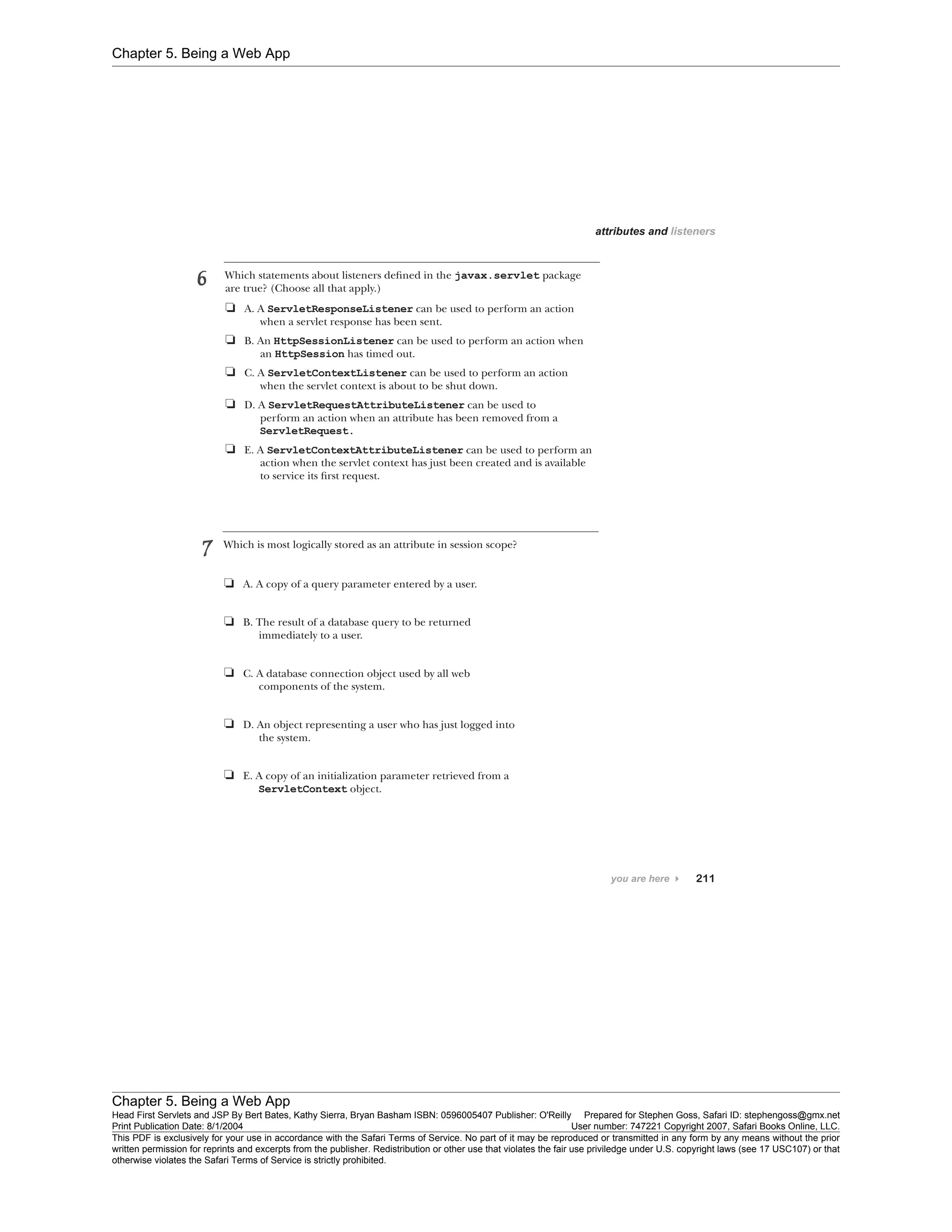 Chapter 5. Being a Web App
Chapter 5. Being a Web App
Head First Servlets and JSP By Bert Bates, Kathy Sierra, Bryan Basham ISBN: 0596005407 Publisher: O'Reilly Prepared for Stephen Goss, Safari ID: stephengoss@gmx.net
Print Publication Date: 8/1/2004 User number: 747221 Copyright 2007, Safari Books Online, LLC.
This PDF is exclusively for your use in accordance with the Safari Terms of Service. No part of it may be reproduced or transmitted in any form by any means without the prior
written permission for reprints and excerpts from the publisher. Redistribution or other use that violates the fair use priviledge under U.S. copyright laws (see 17 USC107) or that
otherwise violates the Safari Terms of Service is strictly prohibited.
 