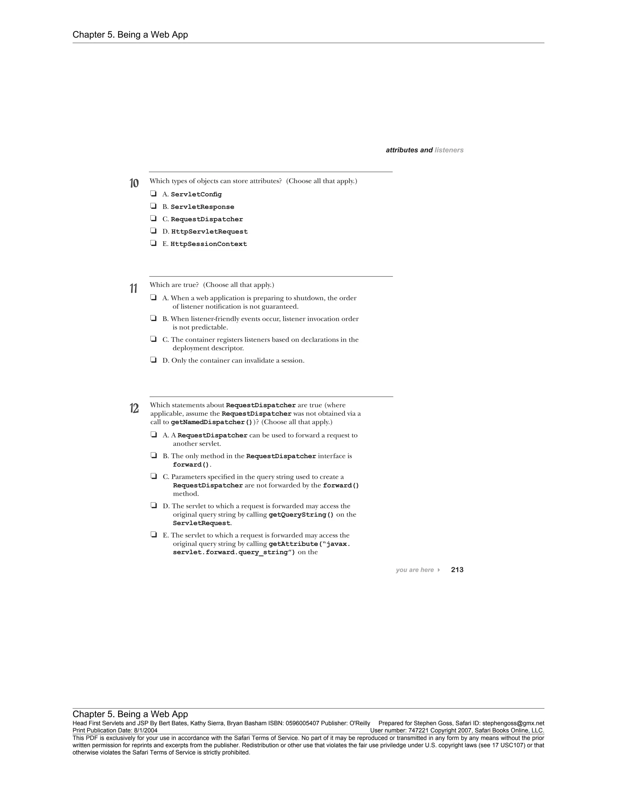 Chapter 5. Being a Web App
Chapter 5. Being a Web App
Head First Servlets and JSP By Bert Bates, Kathy Sierra, Bryan Basham ISBN: 0596005407 Publisher: O'Reilly Prepared for Stephen Goss, Safari ID: stephengoss@gmx.net
Print Publication Date: 8/1/2004 User number: 747221 Copyright 2007, Safari Books Online, LLC.
This PDF is exclusively for your use in accordance with the Safari Terms of Service. No part of it may be reproduced or transmitted in any form by any means without the prior
written permission for reprints and excerpts from the publisher. Redistribution or other use that violates the fair use priviledge under U.S. copyright laws (see 17 USC107) or that
otherwise violates the Safari Terms of Service is strictly prohibited.
 