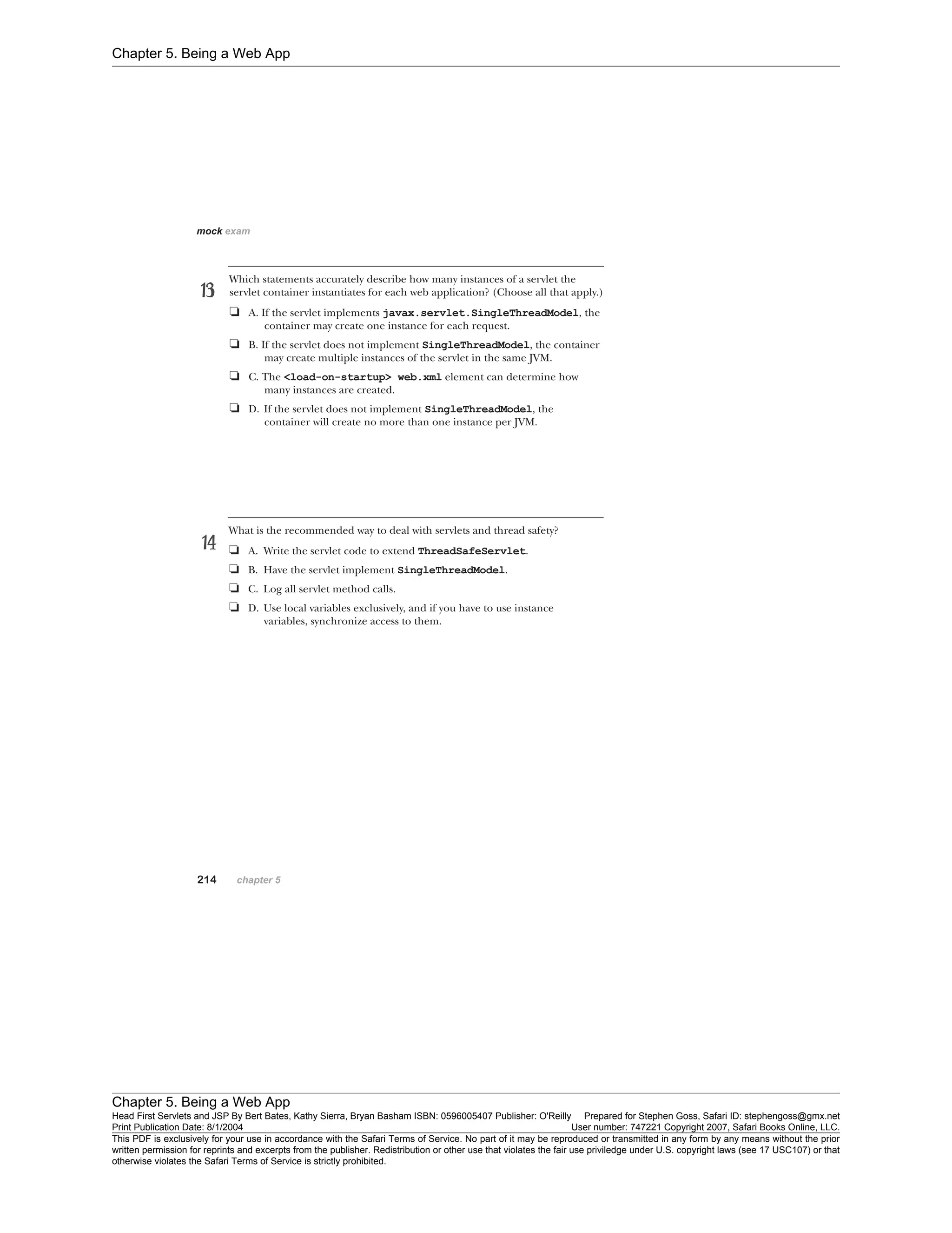 Chapter 5. Being a Web App
Chapter 5. Being a Web App
Head First Servlets and JSP By Bert Bates, Kathy Sierra, Bryan Basham ISBN: 0596005407 Publisher: O'Reilly Prepared for Stephen Goss, Safari ID: stephengoss@gmx.net
Print Publication Date: 8/1/2004 User number: 747221 Copyright 2007, Safari Books Online, LLC.
This PDF is exclusively for your use in accordance with the Safari Terms of Service. No part of it may be reproduced or transmitted in any form by any means without the prior
written permission for reprints and excerpts from the publisher. Redistribution or other use that violates the fair use priviledge under U.S. copyright laws (see 17 USC107) or that
otherwise violates the Safari Terms of Service is strictly prohibited.
 