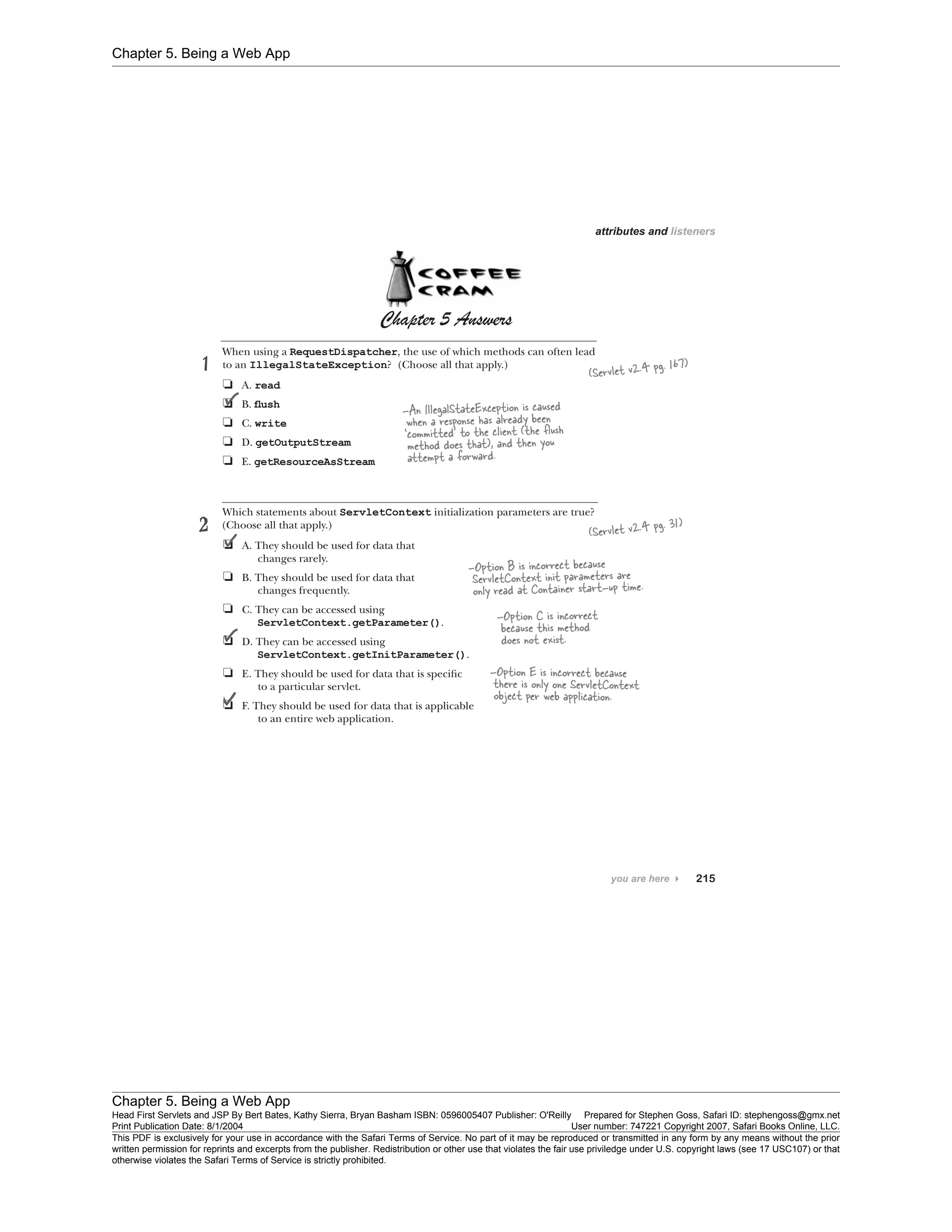 Chapter 5. Being a Web App
Chapter 5. Being a Web App
Head First Servlets and JSP By Bert Bates, Kathy Sierra, Bryan Basham ISBN: 0596005407 Publisher: O'Reilly Prepared for Stephen Goss, Safari ID: stephengoss@gmx.net
Print Publication Date: 8/1/2004 User number: 747221 Copyright 2007, Safari Books Online, LLC.
This PDF is exclusively for your use in accordance with the Safari Terms of Service. No part of it may be reproduced or transmitted in any form by any means without the prior
written permission for reprints and excerpts from the publisher. Redistribution or other use that violates the fair use priviledge under U.S. copyright laws (see 17 USC107) or that
otherwise violates the Safari Terms of Service is strictly prohibited.
 