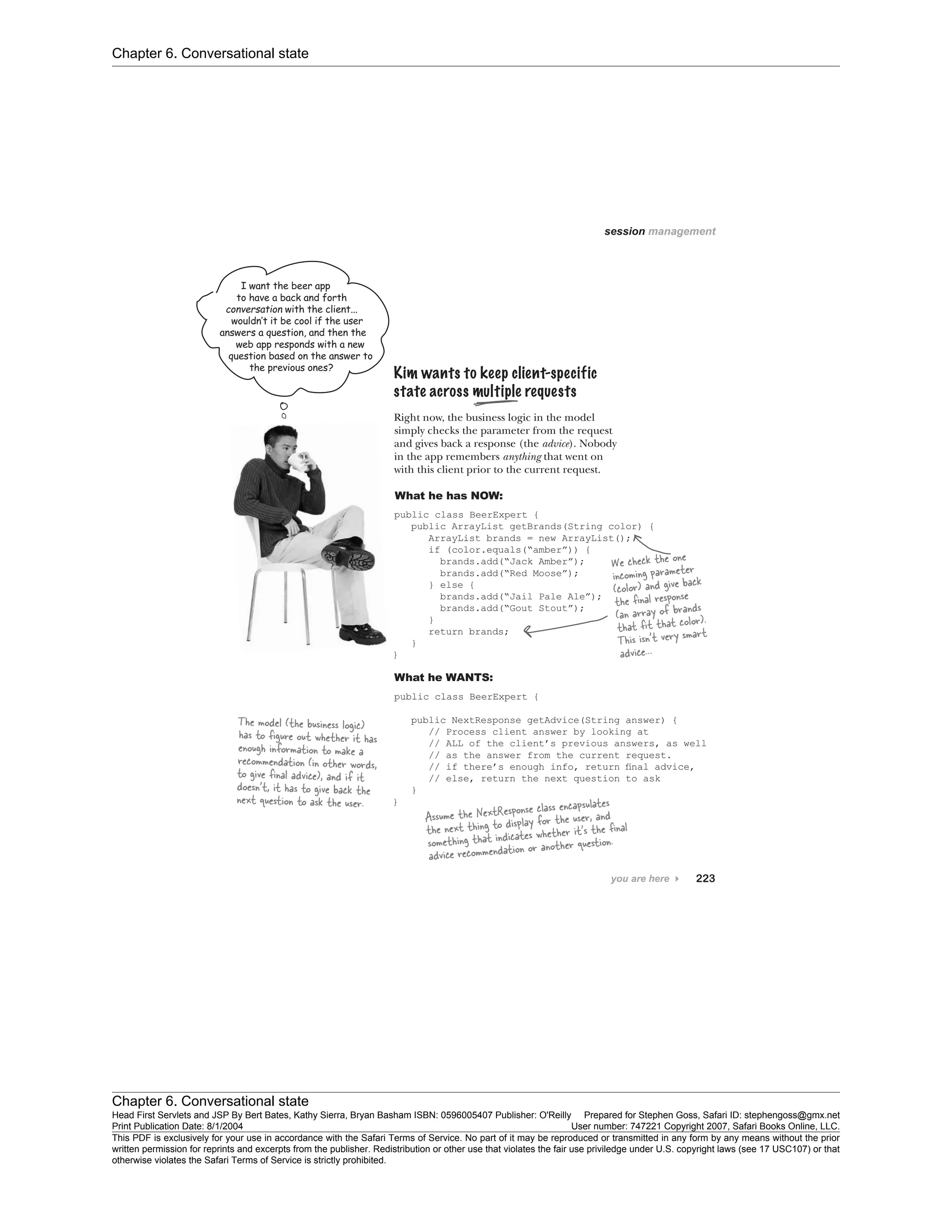 Chapter 6. Conversational state
Chapter 6. Conversational state
Head First Servlets and JSP By Bert Bates, Kathy Sierra, Bryan Basham ISBN: 0596005407 Publisher: O'Reilly Prepared for Stephen Goss, Safari ID: stephengoss@gmx.net
Print Publication Date: 8/1/2004 User number: 747221 Copyright 2007, Safari Books Online, LLC.
This PDF is exclusively for your use in accordance with the Safari Terms of Service. No part of it may be reproduced or transmitted in any form by any means without the prior
written permission for reprints and excerpts from the publisher. Redistribution or other use that violates the fair use priviledge under U.S. copyright laws (see 17 USC107) or that
otherwise violates the Safari Terms of Service is strictly prohibited.
 