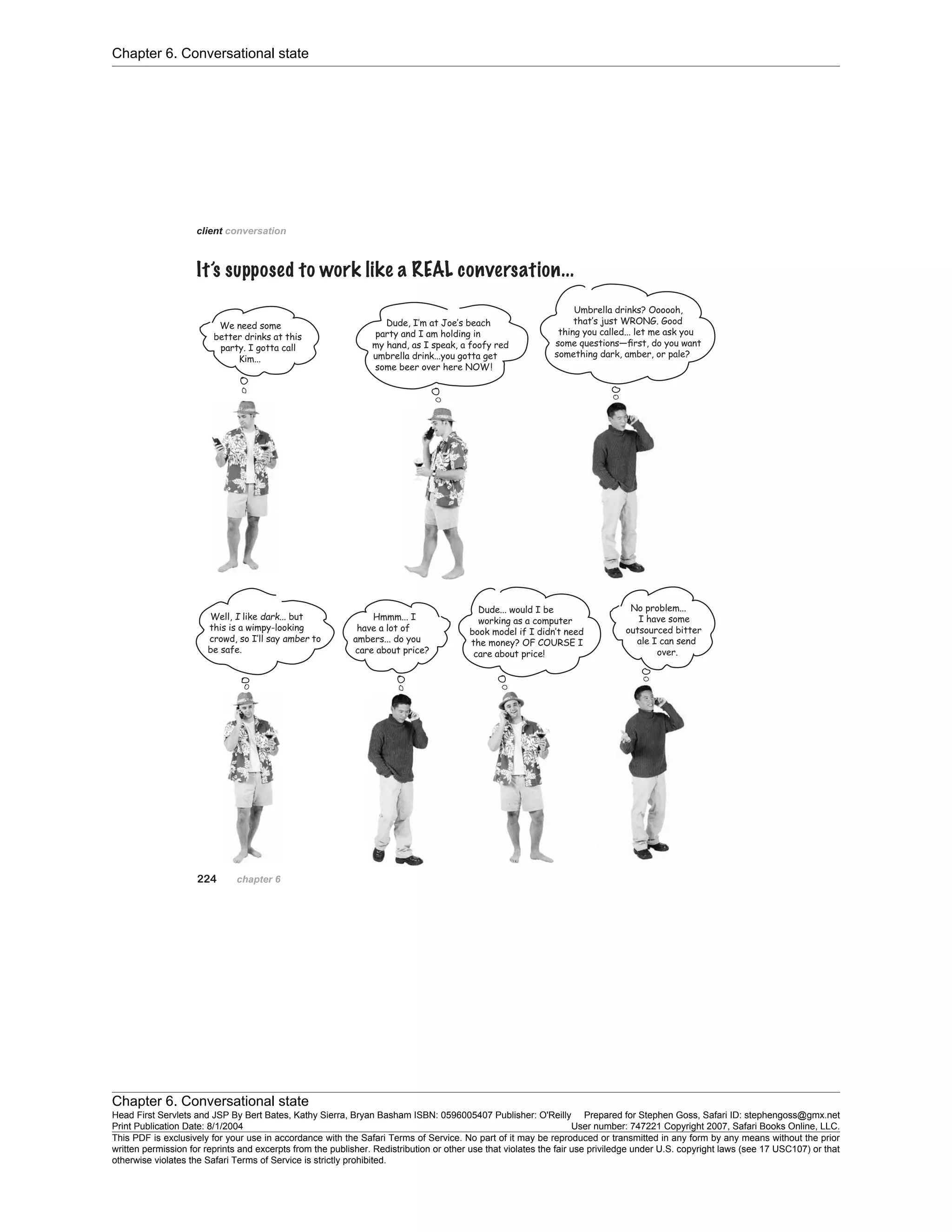 Chapter 6. Conversational state
Chapter 6. Conversational state
Head First Servlets and JSP By Bert Bates, Kathy Sierra, Bryan Basham ISBN: 0596005407 Publisher: O'Reilly Prepared for Stephen Goss, Safari ID: stephengoss@gmx.net
Print Publication Date: 8/1/2004 User number: 747221 Copyright 2007, Safari Books Online, LLC.
This PDF is exclusively for your use in accordance with the Safari Terms of Service. No part of it may be reproduced or transmitted in any form by any means without the prior
written permission for reprints and excerpts from the publisher. Redistribution or other use that violates the fair use priviledge under U.S. copyright laws (see 17 USC107) or that
otherwise violates the Safari Terms of Service is strictly prohibited.
 