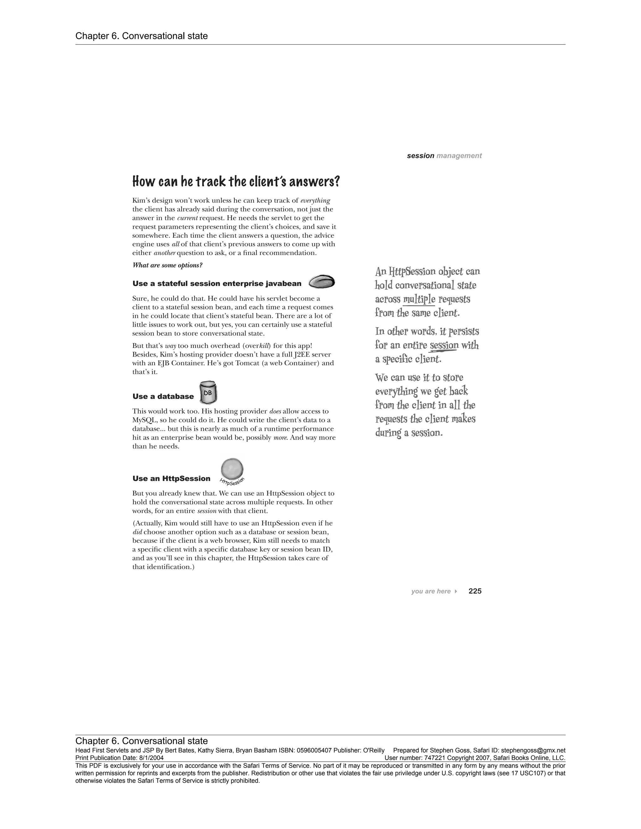 Chapter 6. Conversational state
Chapter 6. Conversational state
Head First Servlets and JSP By Bert Bates, Kathy Sierra, Bryan Basham ISBN: 0596005407 Publisher: O'Reilly Prepared for Stephen Goss, Safari ID: stephengoss@gmx.net
Print Publication Date: 8/1/2004 User number: 747221 Copyright 2007, Safari Books Online, LLC.
This PDF is exclusively for your use in accordance with the Safari Terms of Service. No part of it may be reproduced or transmitted in any form by any means without the prior
written permission for reprints and excerpts from the publisher. Redistribution or other use that violates the fair use priviledge under U.S. copyright laws (see 17 USC107) or that
otherwise violates the Safari Terms of Service is strictly prohibited.
 