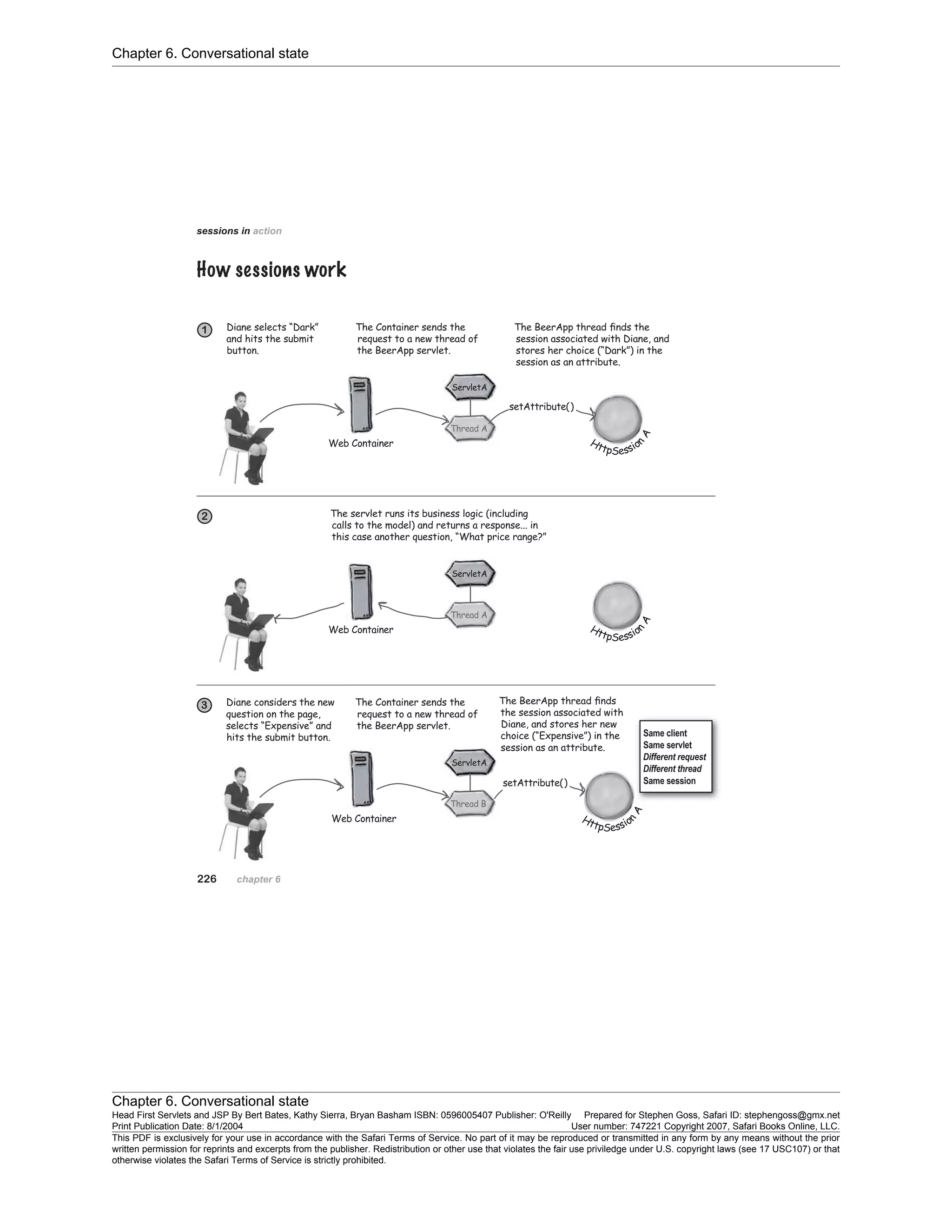 Chapter 6. Conversational state
Chapter 6. Conversational state
Head First Servlets and JSP By Bert Bates, Kathy Sierra, Bryan Basham ISBN: 0596005407 Publisher: O'Reilly Prepared for Stephen Goss, Safari ID: stephengoss@gmx.net
Print Publication Date: 8/1/2004 User number: 747221 Copyright 2007, Safari Books Online, LLC.
This PDF is exclusively for your use in accordance with the Safari Terms of Service. No part of it may be reproduced or transmitted in any form by any means without the prior
written permission for reprints and excerpts from the publisher. Redistribution or other use that violates the fair use priviledge under U.S. copyright laws (see 17 USC107) or that
otherwise violates the Safari Terms of Service is strictly prohibited.
 
