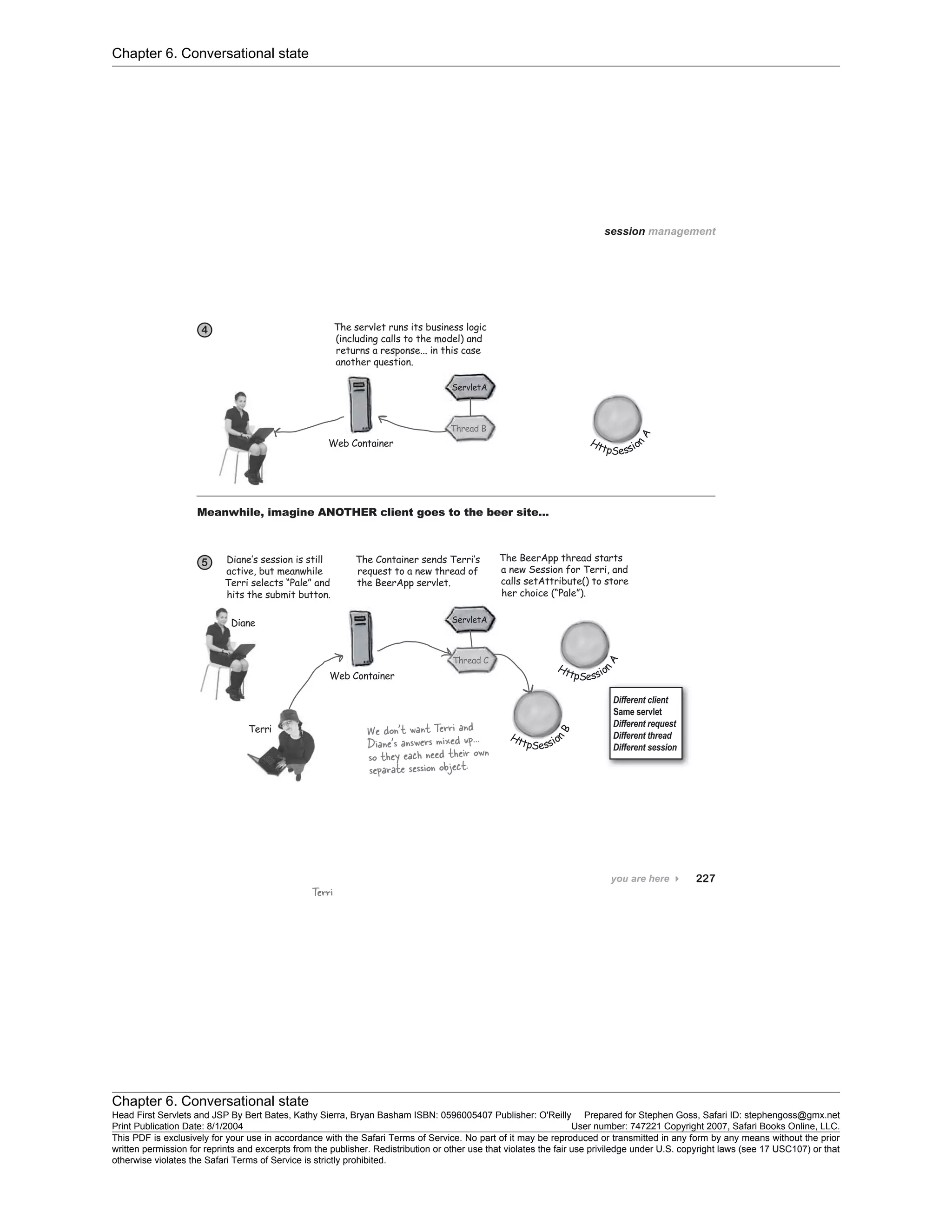 Chapter 6. Conversational state
Chapter 6. Conversational state
Head First Servlets and JSP By Bert Bates, Kathy Sierra, Bryan Basham ISBN: 0596005407 Publisher: O'Reilly Prepared for Stephen Goss, Safari ID: stephengoss@gmx.net
Print Publication Date: 8/1/2004 User number: 747221 Copyright 2007, Safari Books Online, LLC.
This PDF is exclusively for your use in accordance with the Safari Terms of Service. No part of it may be reproduced or transmitted in any form by any means without the prior
written permission for reprints and excerpts from the publisher. Redistribution or other use that violates the fair use priviledge under U.S. copyright laws (see 17 USC107) or that
otherwise violates the Safari Terms of Service is strictly prohibited.
 
