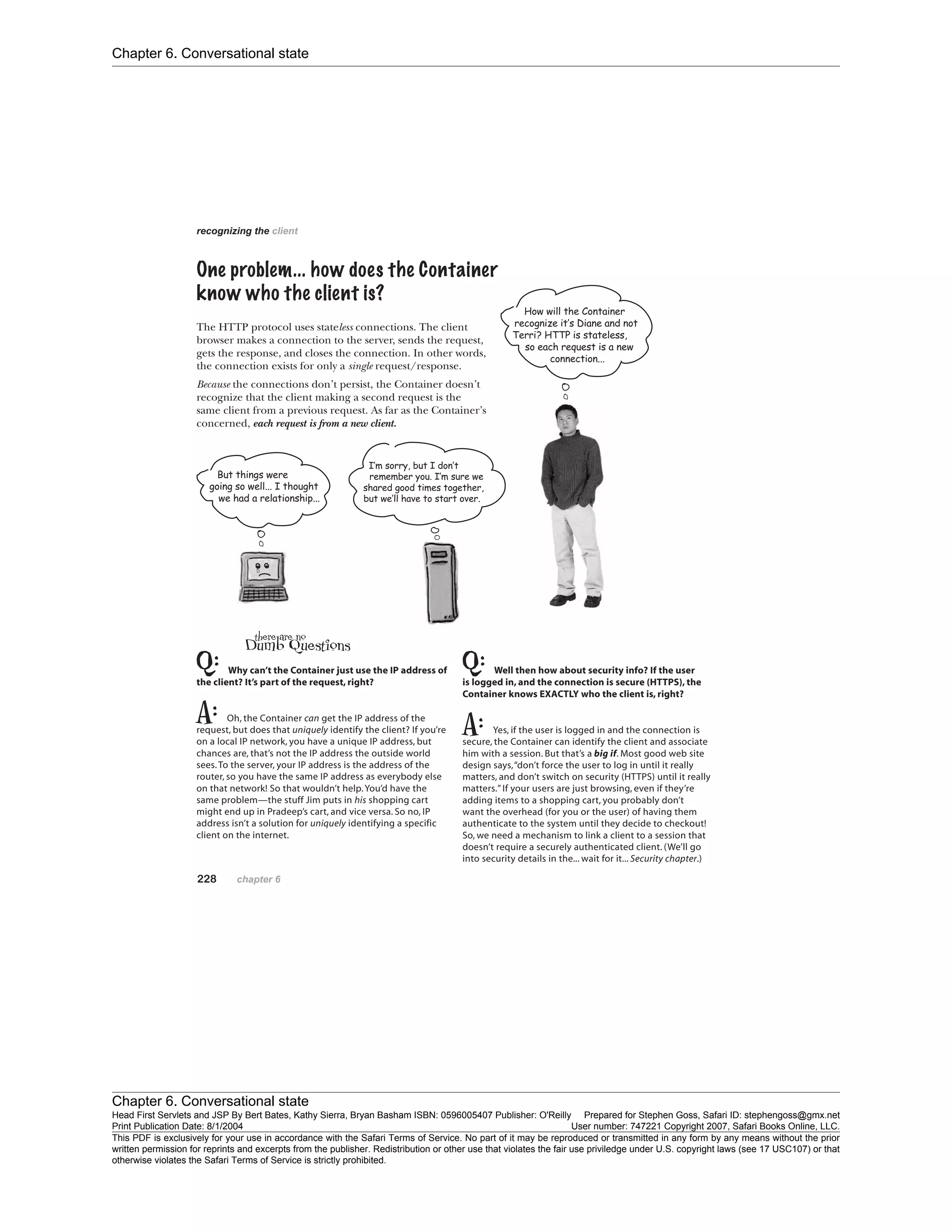 Chapter 6. Conversational state
Chapter 6. Conversational state
Head First Servlets and JSP By Bert Bates, Kathy Sierra, Bryan Basham ISBN: 0596005407 Publisher: O'Reilly Prepared for Stephen Goss, Safari ID: stephengoss@gmx.net
Print Publication Date: 8/1/2004 User number: 747221 Copyright 2007, Safari Books Online, LLC.
This PDF is exclusively for your use in accordance with the Safari Terms of Service. No part of it may be reproduced or transmitted in any form by any means without the prior
written permission for reprints and excerpts from the publisher. Redistribution or other use that violates the fair use priviledge under U.S. copyright laws (see 17 USC107) or that
otherwise violates the Safari Terms of Service is strictly prohibited.
 