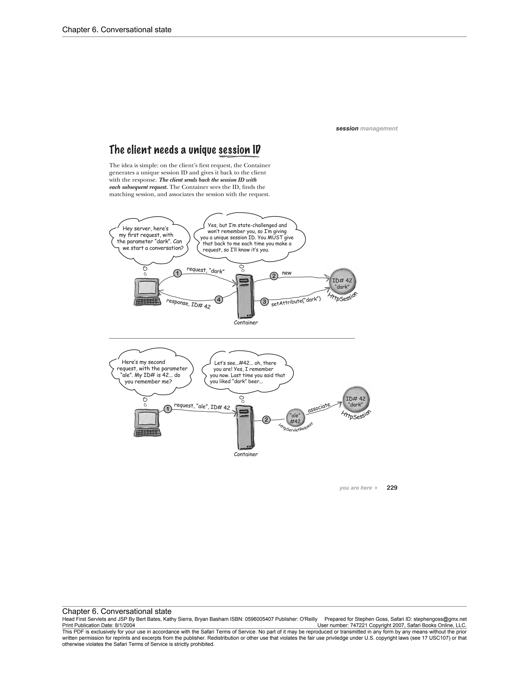 Chapter 6. Conversational state
Chapter 6. Conversational state
Head First Servlets and JSP By Bert Bates, Kathy Sierra, Bryan Basham ISBN: 0596005407 Publisher: O'Reilly Prepared for Stephen Goss, Safari ID: stephengoss@gmx.net
Print Publication Date: 8/1/2004 User number: 747221 Copyright 2007, Safari Books Online, LLC.
This PDF is exclusively for your use in accordance with the Safari Terms of Service. No part of it may be reproduced or transmitted in any form by any means without the prior
written permission for reprints and excerpts from the publisher. Redistribution or other use that violates the fair use priviledge under U.S. copyright laws (see 17 USC107) or that
otherwise violates the Safari Terms of Service is strictly prohibited.
 