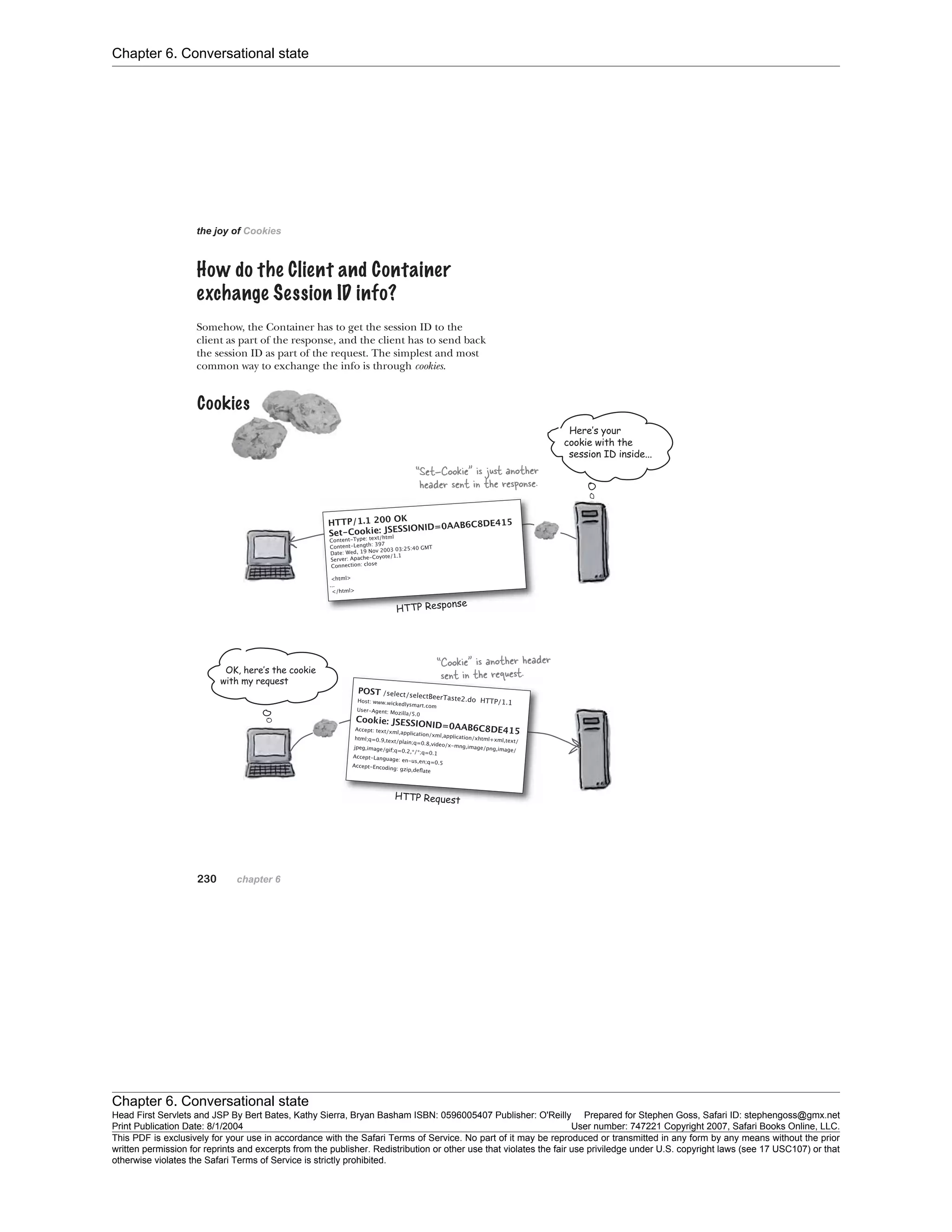 Chapter 6. Conversational state
Chapter 6. Conversational state
Head First Servlets and JSP By Bert Bates, Kathy Sierra, Bryan Basham ISBN: 0596005407 Publisher: O'Reilly Prepared for Stephen Goss, Safari ID: stephengoss@gmx.net
Print Publication Date: 8/1/2004 User number: 747221 Copyright 2007, Safari Books Online, LLC.
This PDF is exclusively for your use in accordance with the Safari Terms of Service. No part of it may be reproduced or transmitted in any form by any means without the prior
written permission for reprints and excerpts from the publisher. Redistribution or other use that violates the fair use priviledge under U.S. copyright laws (see 17 USC107) or that
otherwise violates the Safari Terms of Service is strictly prohibited.
 