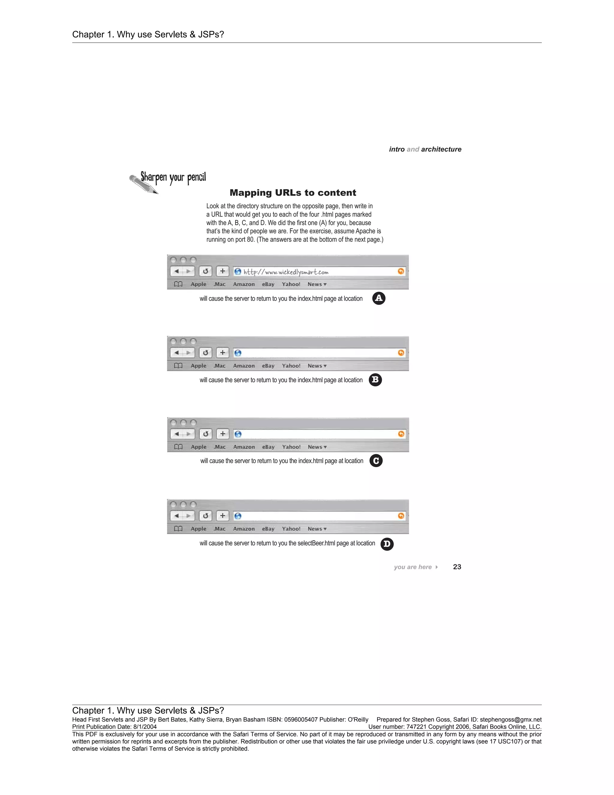 Chapter 1. Why use Servlets & JSPs?
Chapter 1. Why use Servlets & JSPs?
Head First Servlets and JSP By Bert Bates, Kathy Sierra, Bryan Basham ISBN: 0596005407 Publisher: O'Reilly Prepared for Stephen Goss, Safari ID: stephengoss@gmx.net
Print Publication Date: 8/1/2004 User number: 747221 Copyright 2006, Safari Books Online, LLC.
This PDF is exclusively for your use in accordance with the Safari Terms of Service. No part of it may be reproduced or transmitted in any form by any means without the prior
written permission for reprints and excerpts from the publisher. Redistribution or other use that violates the fair use priviledge under U.S. copyright laws (see 17 USC107) or that
otherwise violates the Safari Terms of Service is strictly prohibited.
 
