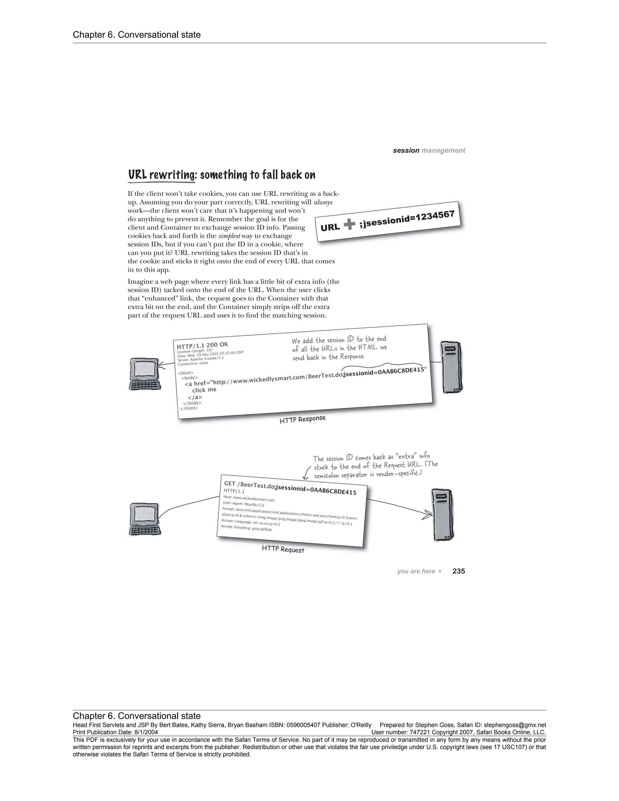 Chapter 6. Conversational state
Chapter 6. Conversational state
Head First Servlets and JSP By Bert Bates, Kathy Sierra, Bryan Basham ISBN: 0596005407 Publisher: O'Reilly Prepared for Stephen Goss, Safari ID: stephengoss@gmx.net
Print Publication Date: 8/1/2004 User number: 747221 Copyright 2007, Safari Books Online, LLC.
This PDF is exclusively for your use in accordance with the Safari Terms of Service. No part of it may be reproduced or transmitted in any form by any means without the prior
written permission for reprints and excerpts from the publisher. Redistribution or other use that violates the fair use priviledge under U.S. copyright laws (see 17 USC107) or that
otherwise violates the Safari Terms of Service is strictly prohibited.
 
