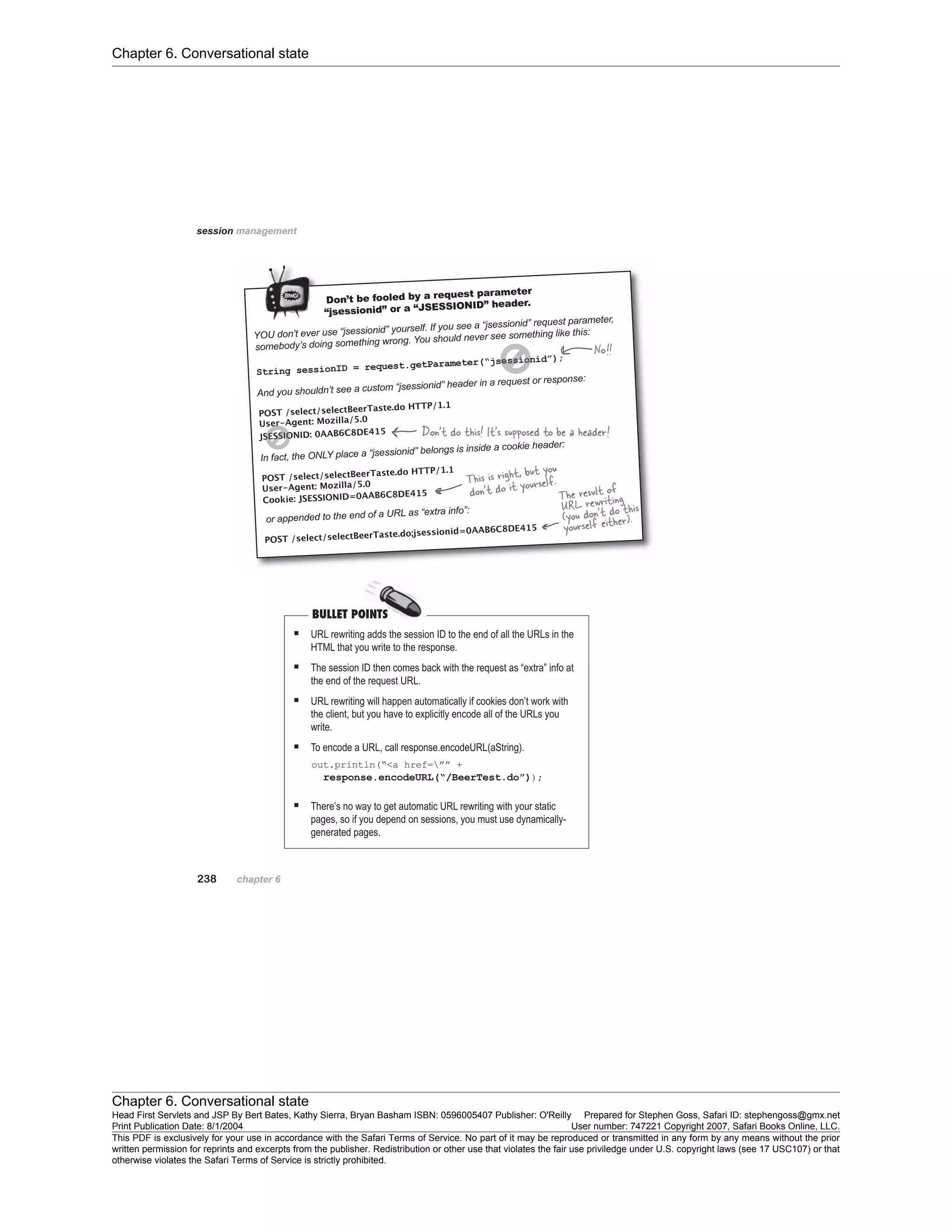 Chapter 6. Conversational state
Chapter 6. Conversational state
Head First Servlets and JSP By Bert Bates, Kathy Sierra, Bryan Basham ISBN: 0596005407 Publisher: O'Reilly Prepared for Stephen Goss, Safari ID: stephengoss@gmx.net
Print Publication Date: 8/1/2004 User number: 747221 Copyright 2007, Safari Books Online, LLC.
This PDF is exclusively for your use in accordance with the Safari Terms of Service. No part of it may be reproduced or transmitted in any form by any means without the prior
written permission for reprints and excerpts from the publisher. Redistribution or other use that violates the fair use priviledge under U.S. copyright laws (see 17 USC107) or that
otherwise violates the Safari Terms of Service is strictly prohibited.
 