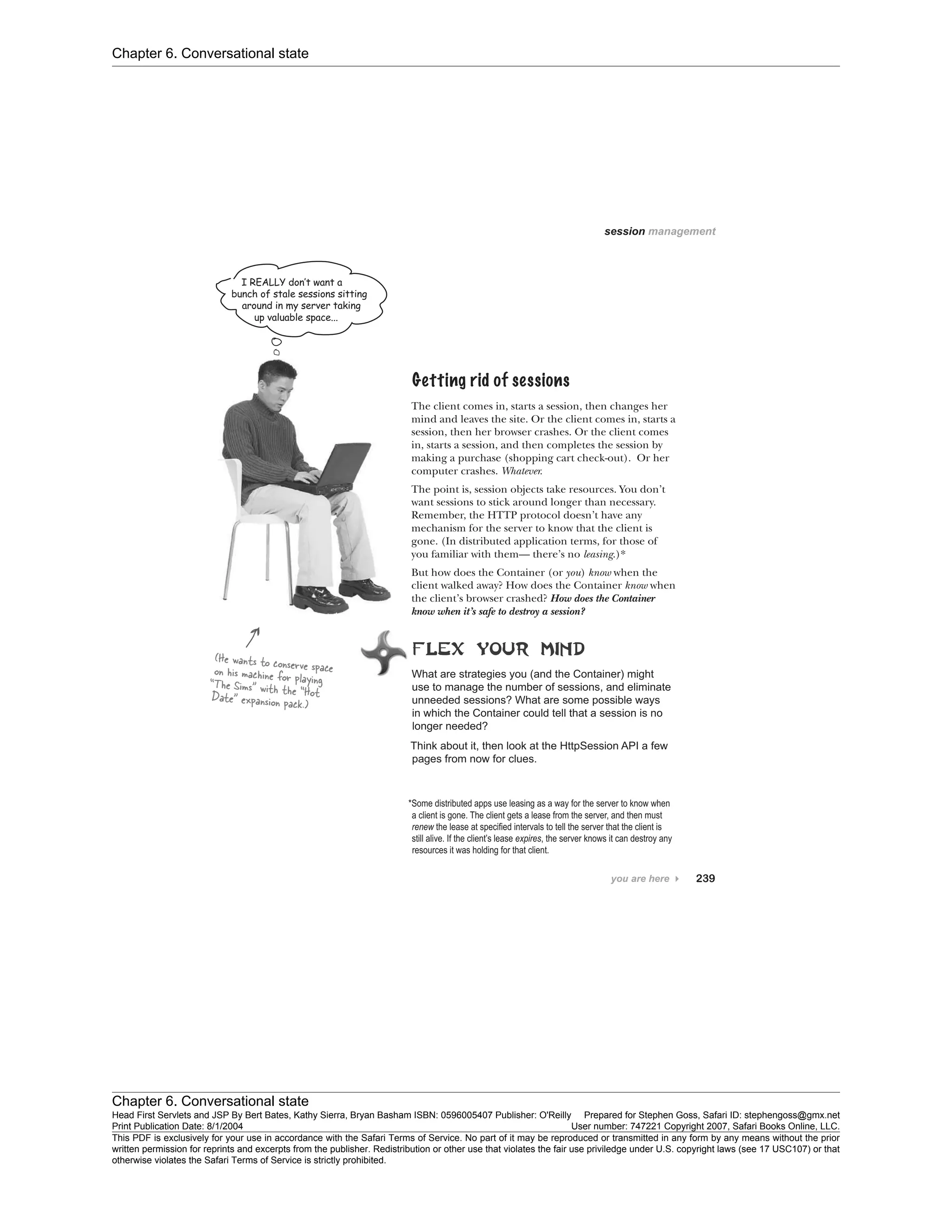 Chapter 6. Conversational state
Chapter 6. Conversational state
Head First Servlets and JSP By Bert Bates, Kathy Sierra, Bryan Basham ISBN: 0596005407 Publisher: O'Reilly Prepared for Stephen Goss, Safari ID: stephengoss@gmx.net
Print Publication Date: 8/1/2004 User number: 747221 Copyright 2007, Safari Books Online, LLC.
This PDF is exclusively for your use in accordance with the Safari Terms of Service. No part of it may be reproduced or transmitted in any form by any means without the prior
written permission for reprints and excerpts from the publisher. Redistribution or other use that violates the fair use priviledge under U.S. copyright laws (see 17 USC107) or that
otherwise violates the Safari Terms of Service is strictly prohibited.
 