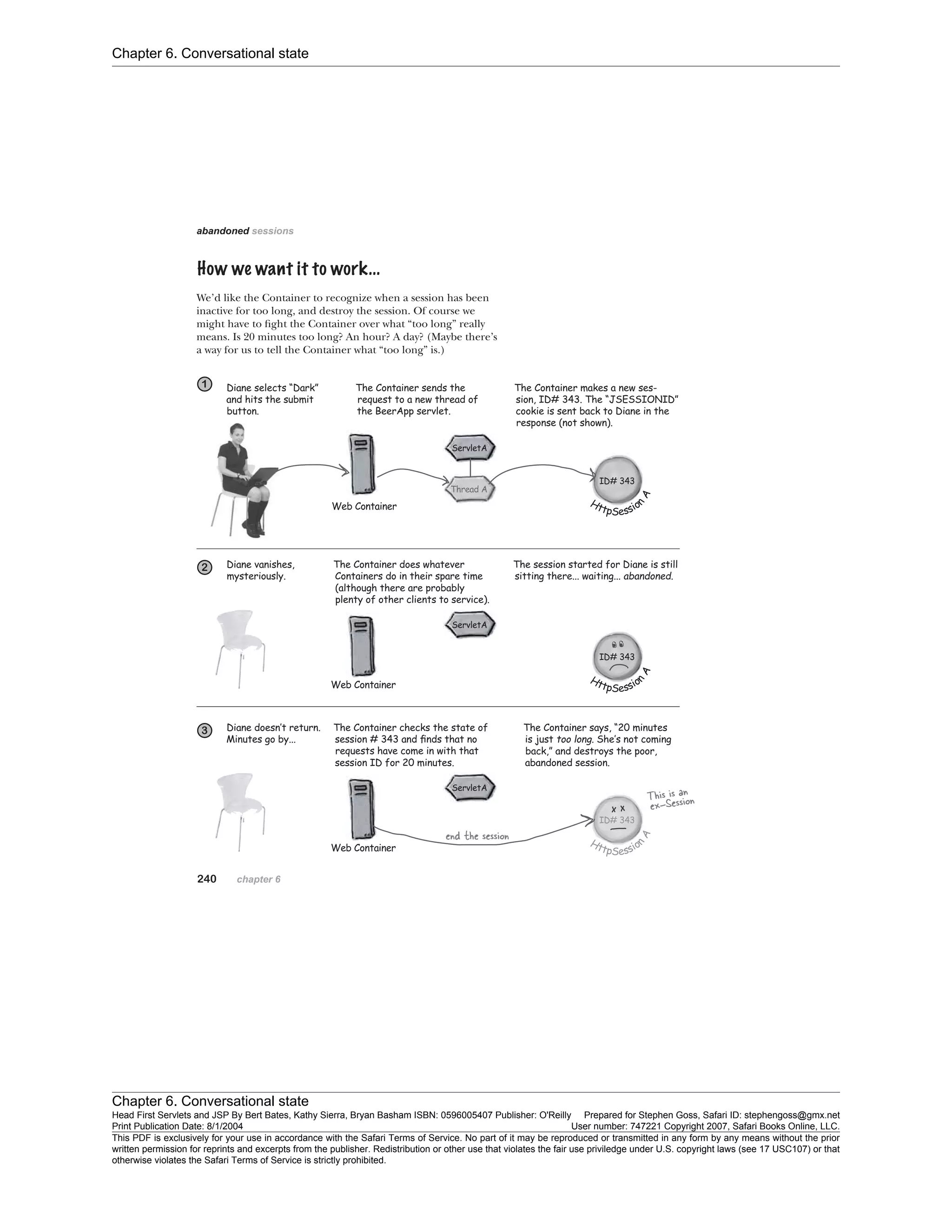 Chapter 6. Conversational state
Chapter 6. Conversational state
Head First Servlets and JSP By Bert Bates, Kathy Sierra, Bryan Basham ISBN: 0596005407 Publisher: O'Reilly Prepared for Stephen Goss, Safari ID: stephengoss@gmx.net
Print Publication Date: 8/1/2004 User number: 747221 Copyright 2007, Safari Books Online, LLC.
This PDF is exclusively for your use in accordance with the Safari Terms of Service. No part of it may be reproduced or transmitted in any form by any means without the prior
written permission for reprints and excerpts from the publisher. Redistribution or other use that violates the fair use priviledge under U.S. copyright laws (see 17 USC107) or that
otherwise violates the Safari Terms of Service is strictly prohibited.
 