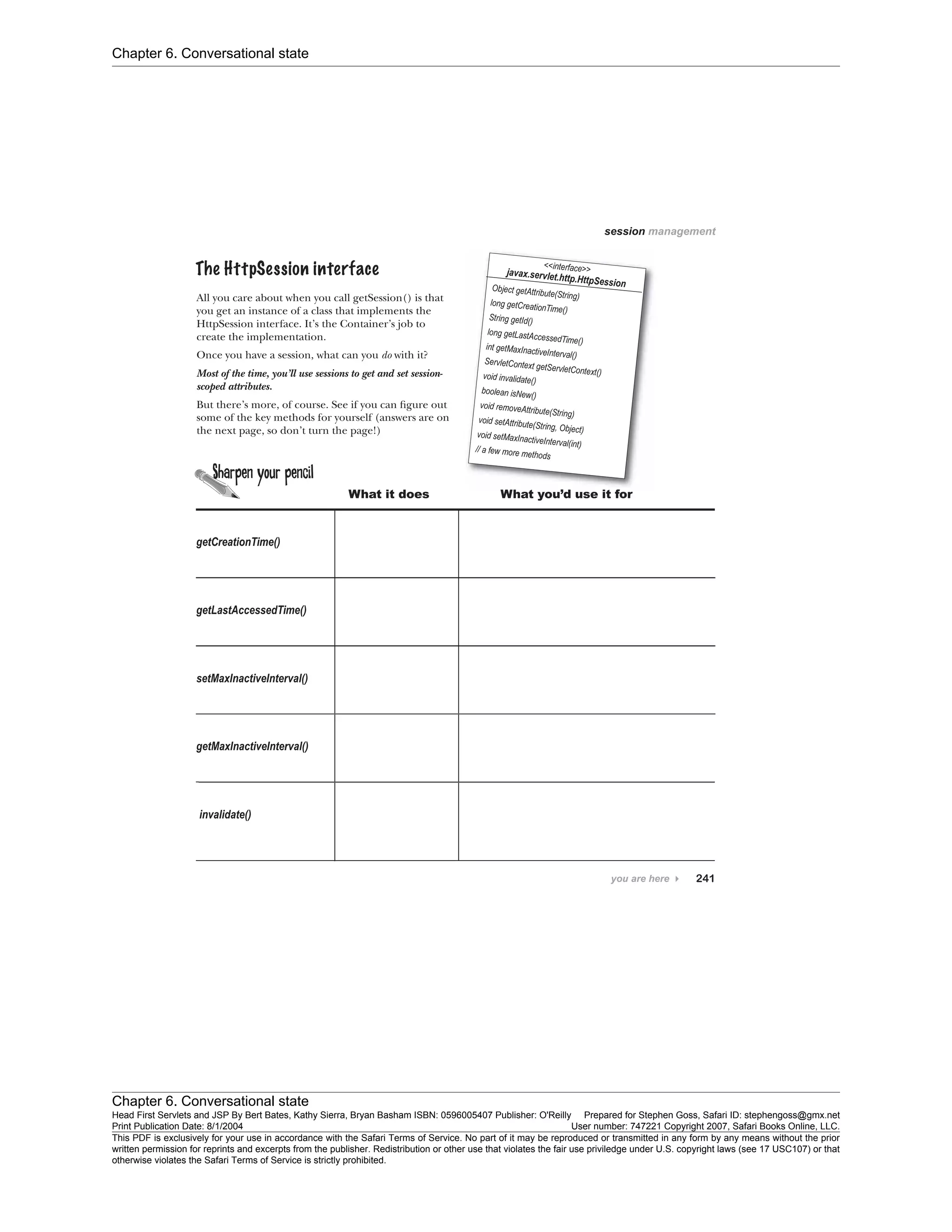 Chapter 6. Conversational state
Chapter 6. Conversational state
Head First Servlets and JSP By Bert Bates, Kathy Sierra, Bryan Basham ISBN: 0596005407 Publisher: O'Reilly Prepared for Stephen Goss, Safari ID: stephengoss@gmx.net
Print Publication Date: 8/1/2004 User number: 747221 Copyright 2007, Safari Books Online, LLC.
This PDF is exclusively for your use in accordance with the Safari Terms of Service. No part of it may be reproduced or transmitted in any form by any means without the prior
written permission for reprints and excerpts from the publisher. Redistribution or other use that violates the fair use priviledge under U.S. copyright laws (see 17 USC107) or that
otherwise violates the Safari Terms of Service is strictly prohibited.
 