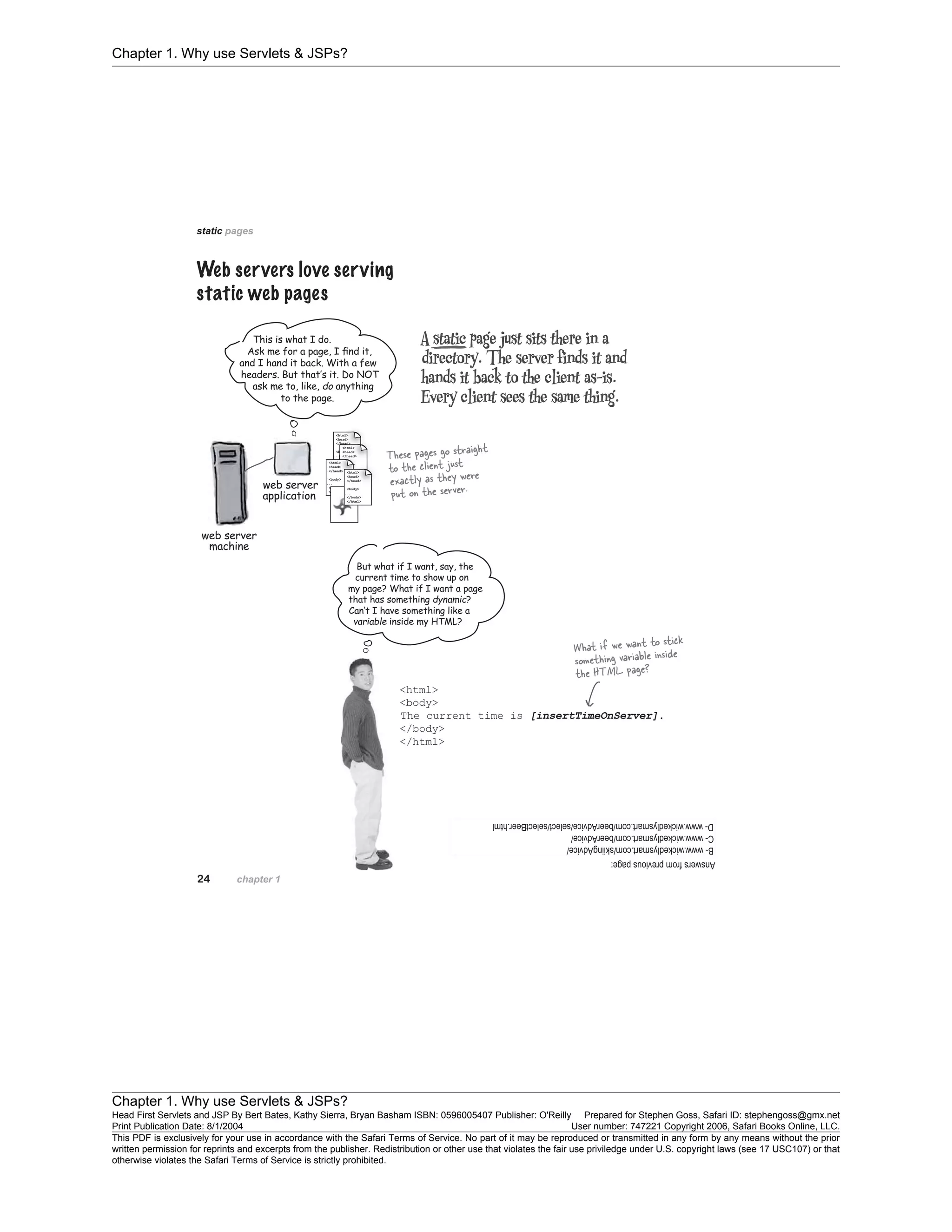 Chapter 1. Why use Servlets & JSPs?
Chapter 1. Why use Servlets & JSPs?
Head First Servlets and JSP By Bert Bates, Kathy Sierra, Bryan Basham ISBN: 0596005407 Publisher: O'Reilly Prepared for Stephen Goss, Safari ID: stephengoss@gmx.net
Print Publication Date: 8/1/2004 User number: 747221 Copyright 2006, Safari Books Online, LLC.
This PDF is exclusively for your use in accordance with the Safari Terms of Service. No part of it may be reproduced or transmitted in any form by any means without the prior
written permission for reprints and excerpts from the publisher. Redistribution or other use that violates the fair use priviledge under U.S. copyright laws (see 17 USC107) or that
otherwise violates the Safari Terms of Service is strictly prohibited.
 