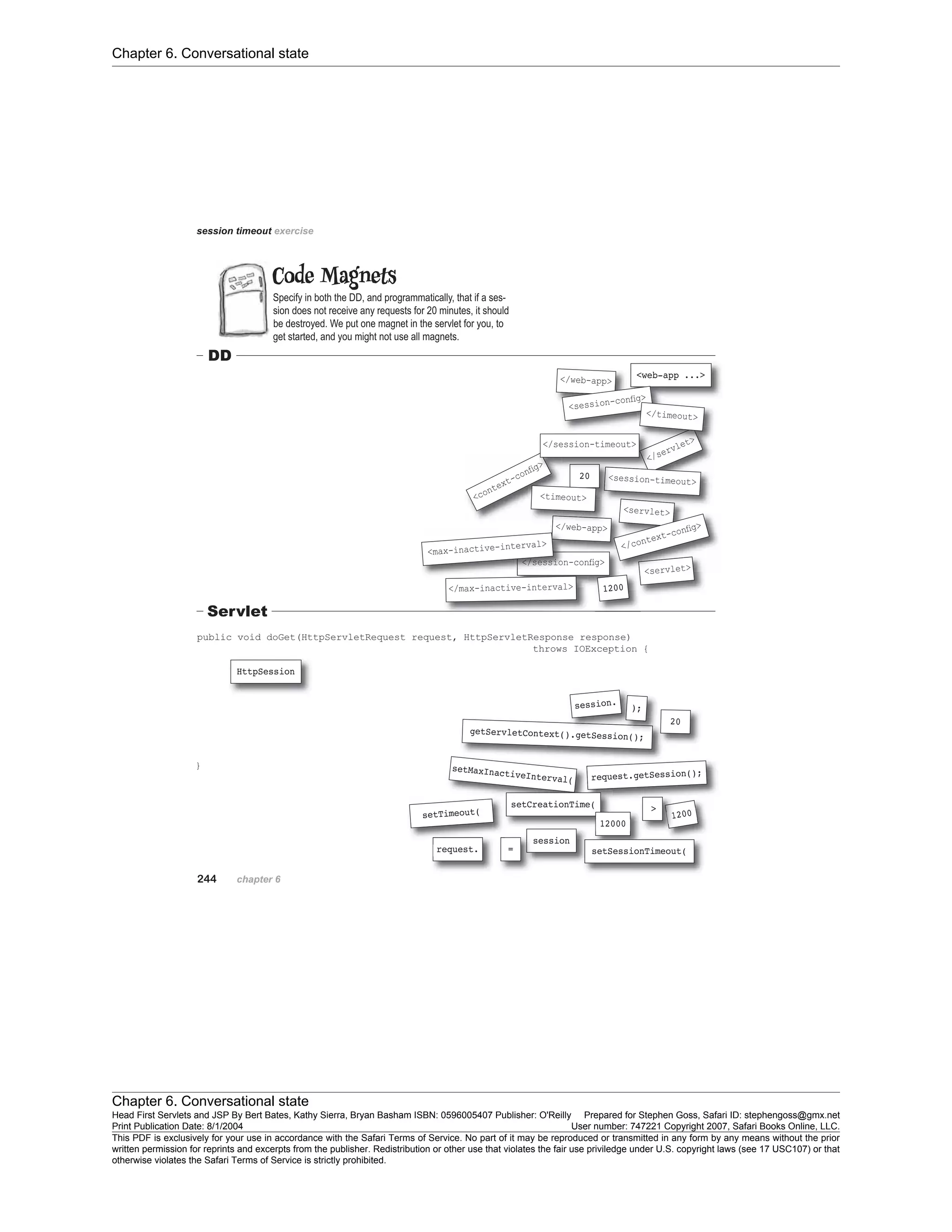 Chapter 6. Conversational state
Chapter 6. Conversational state
Head First Servlets and JSP By Bert Bates, Kathy Sierra, Bryan Basham ISBN: 0596005407 Publisher: O'Reilly Prepared for Stephen Goss, Safari ID: stephengoss@gmx.net
Print Publication Date: 8/1/2004 User number: 747221 Copyright 2007, Safari Books Online, LLC.
This PDF is exclusively for your use in accordance with the Safari Terms of Service. No part of it may be reproduced or transmitted in any form by any means without the prior
written permission for reprints and excerpts from the publisher. Redistribution or other use that violates the fair use priviledge under U.S. copyright laws (see 17 USC107) or that
otherwise violates the Safari Terms of Service is strictly prohibited.
 