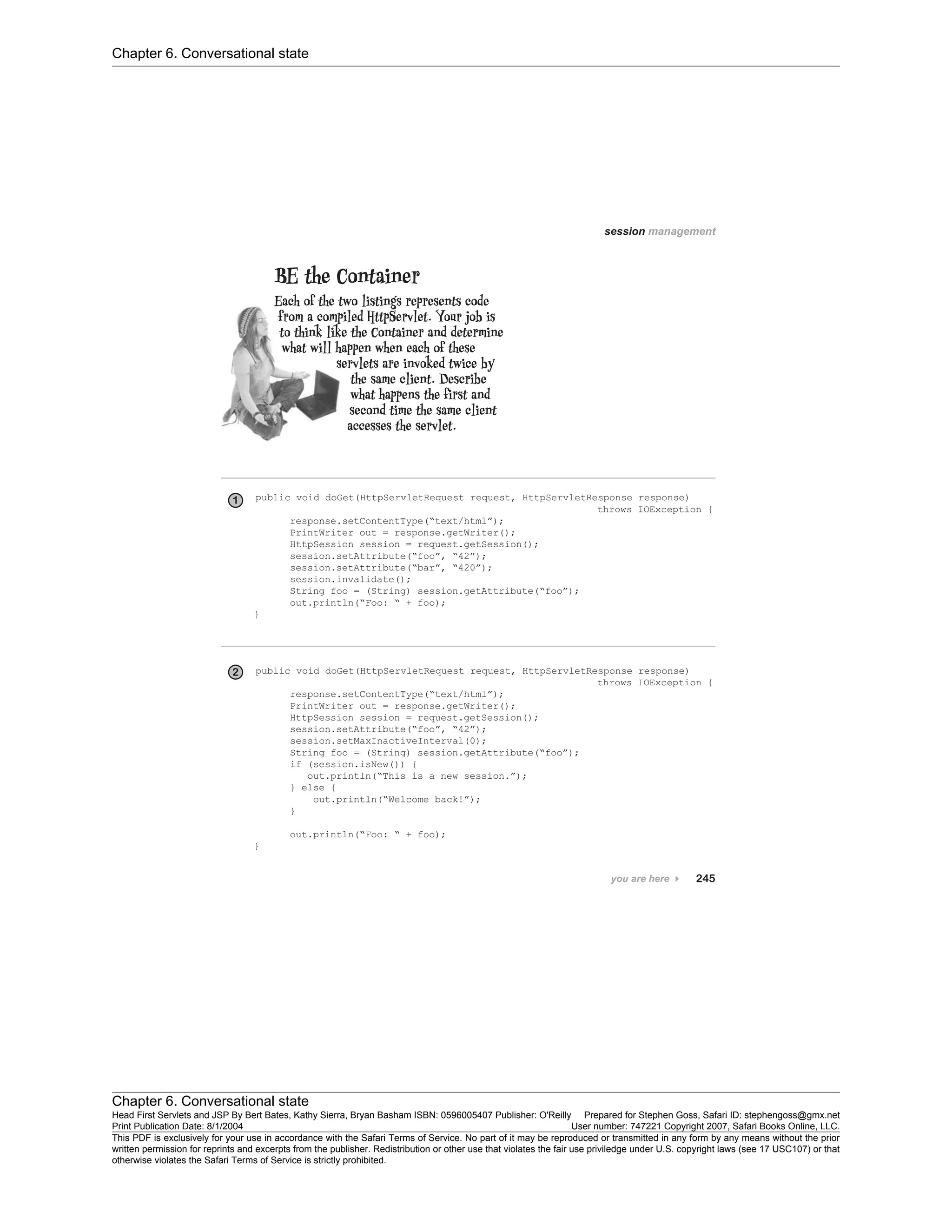 Chapter 6. Conversational state
Chapter 6. Conversational state
Head First Servlets and JSP By Bert Bates, Kathy Sierra, Bryan Basham ISBN: 0596005407 Publisher: O'Reilly Prepared for Stephen Goss, Safari ID: stephengoss@gmx.net
Print Publication Date: 8/1/2004 User number: 747221 Copyright 2007, Safari Books Online, LLC.
This PDF is exclusively for your use in accordance with the Safari Terms of Service. No part of it may be reproduced or transmitted in any form by any means without the prior
written permission for reprints and excerpts from the publisher. Redistribution or other use that violates the fair use priviledge under U.S. copyright laws (see 17 USC107) or that
otherwise violates the Safari Terms of Service is strictly prohibited.
 