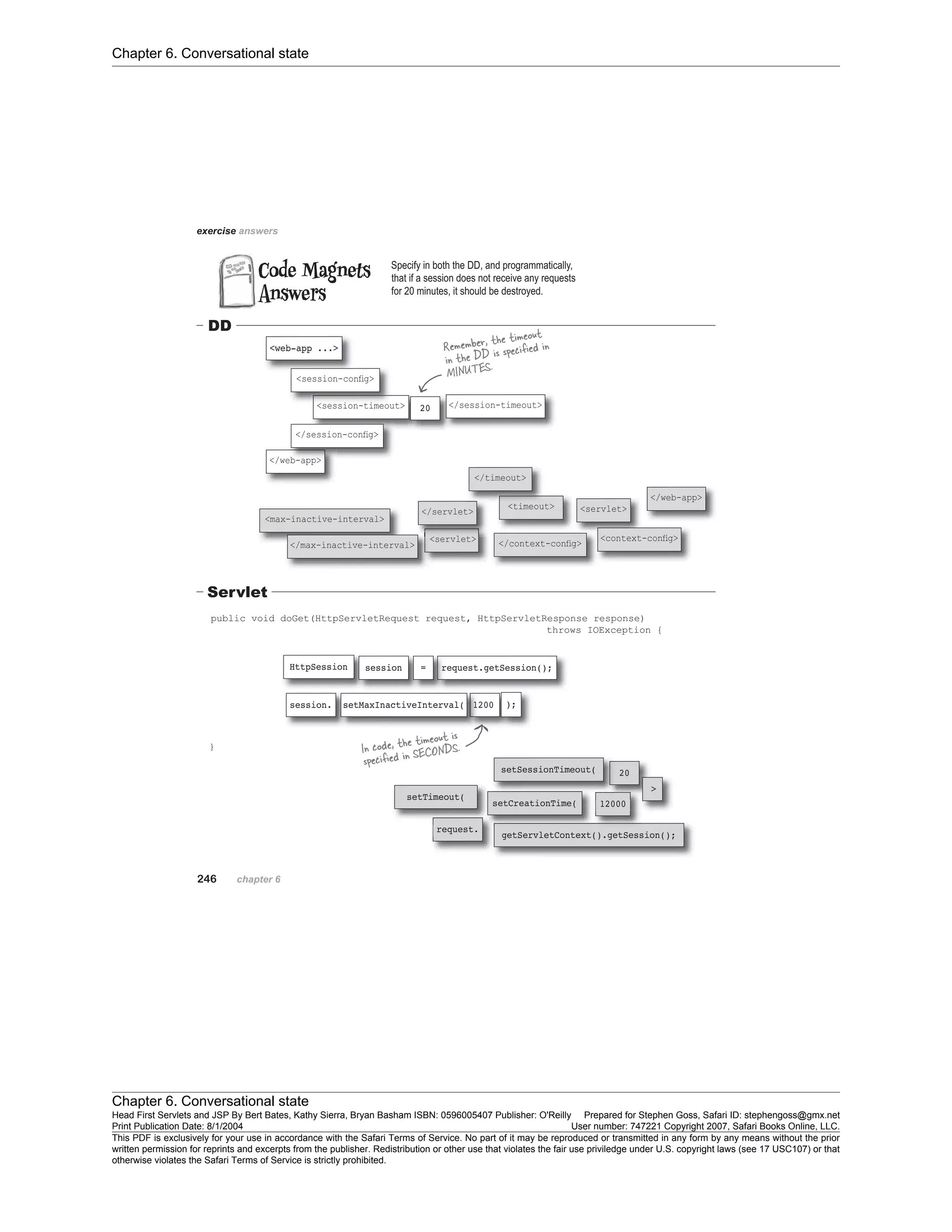 Chapter 6. Conversational state
Chapter 6. Conversational state
Head First Servlets and JSP By Bert Bates, Kathy Sierra, Bryan Basham ISBN: 0596005407 Publisher: O'Reilly Prepared for Stephen Goss, Safari ID: stephengoss@gmx.net
Print Publication Date: 8/1/2004 User number: 747221 Copyright 2007, Safari Books Online, LLC.
This PDF is exclusively for your use in accordance with the Safari Terms of Service. No part of it may be reproduced or transmitted in any form by any means without the prior
written permission for reprints and excerpts from the publisher. Redistribution or other use that violates the fair use priviledge under U.S. copyright laws (see 17 USC107) or that
otherwise violates the Safari Terms of Service is strictly prohibited.
 