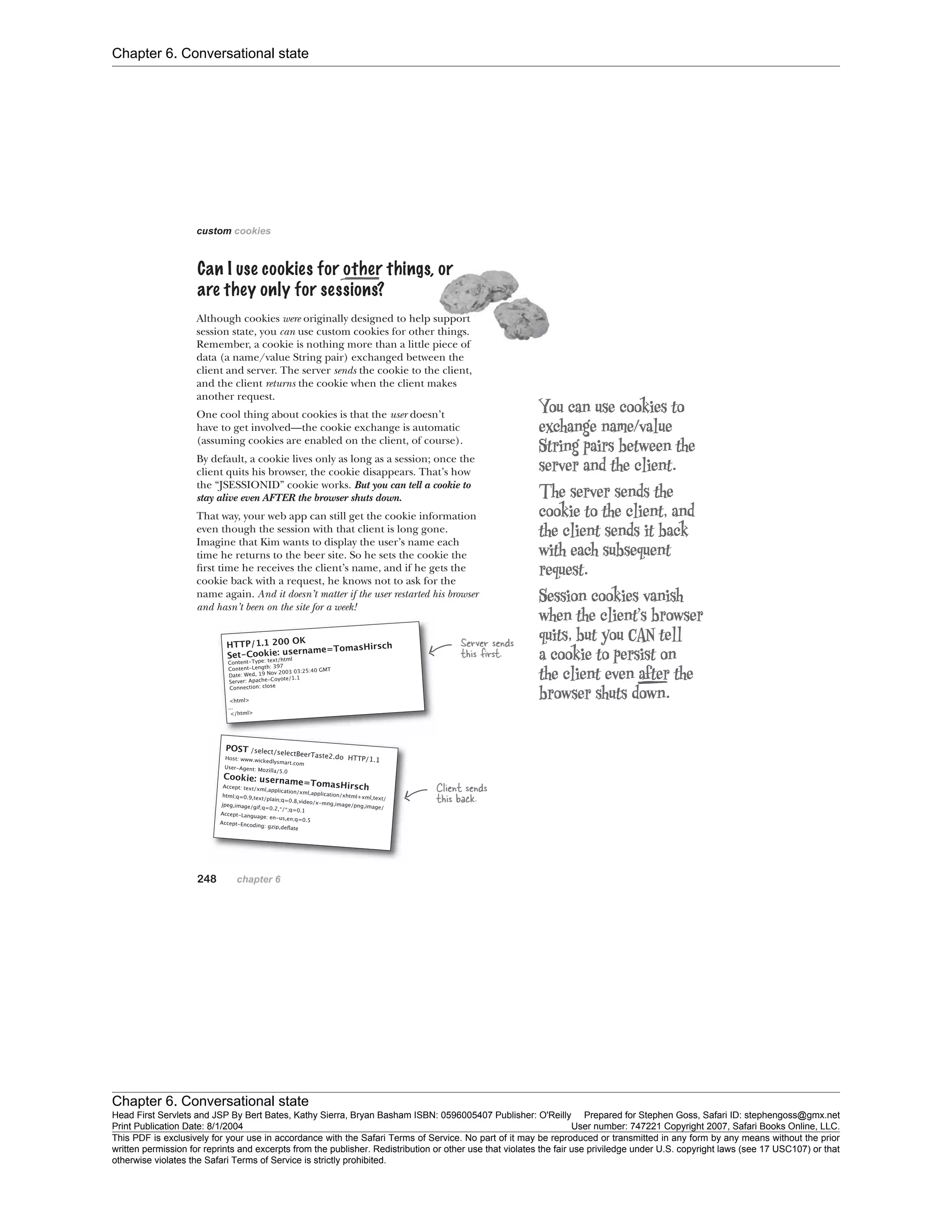 Chapter 6. Conversational state
Chapter 6. Conversational state
Head First Servlets and JSP By Bert Bates, Kathy Sierra, Bryan Basham ISBN: 0596005407 Publisher: O'Reilly Prepared for Stephen Goss, Safari ID: stephengoss@gmx.net
Print Publication Date: 8/1/2004 User number: 747221 Copyright 2007, Safari Books Online, LLC.
This PDF is exclusively for your use in accordance with the Safari Terms of Service. No part of it may be reproduced or transmitted in any form by any means without the prior
written permission for reprints and excerpts from the publisher. Redistribution or other use that violates the fair use priviledge under U.S. copyright laws (see 17 USC107) or that
otherwise violates the Safari Terms of Service is strictly prohibited.
 