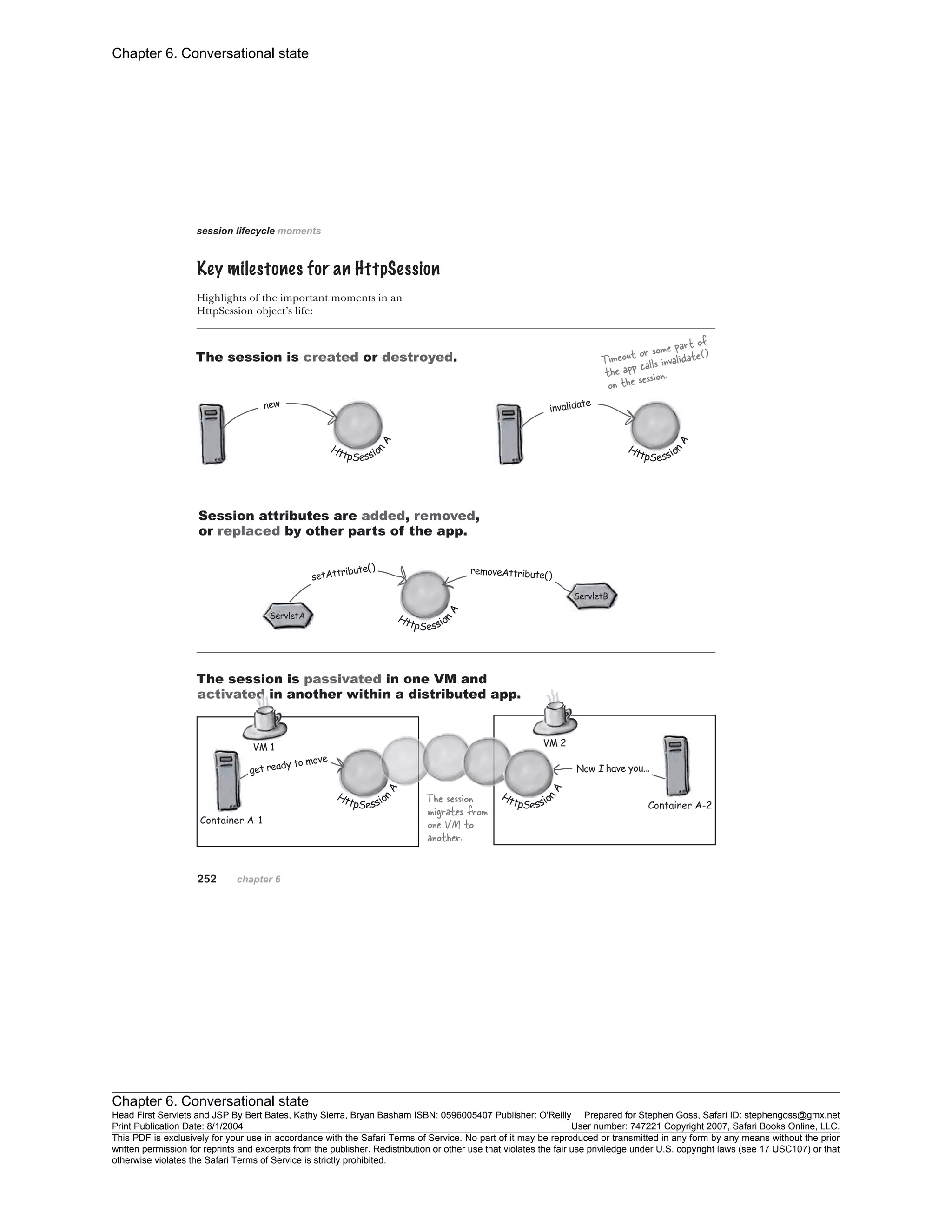 Chapter 6. Conversational state
Chapter 6. Conversational state
Head First Servlets and JSP By Bert Bates, Kathy Sierra, Bryan Basham ISBN: 0596005407 Publisher: O'Reilly Prepared for Stephen Goss, Safari ID: stephengoss@gmx.net
Print Publication Date: 8/1/2004 User number: 747221 Copyright 2007, Safari Books Online, LLC.
This PDF is exclusively for your use in accordance with the Safari Terms of Service. No part of it may be reproduced or transmitted in any form by any means without the prior
written permission for reprints and excerpts from the publisher. Redistribution or other use that violates the fair use priviledge under U.S. copyright laws (see 17 USC107) or that
otherwise violates the Safari Terms of Service is strictly prohibited.
 