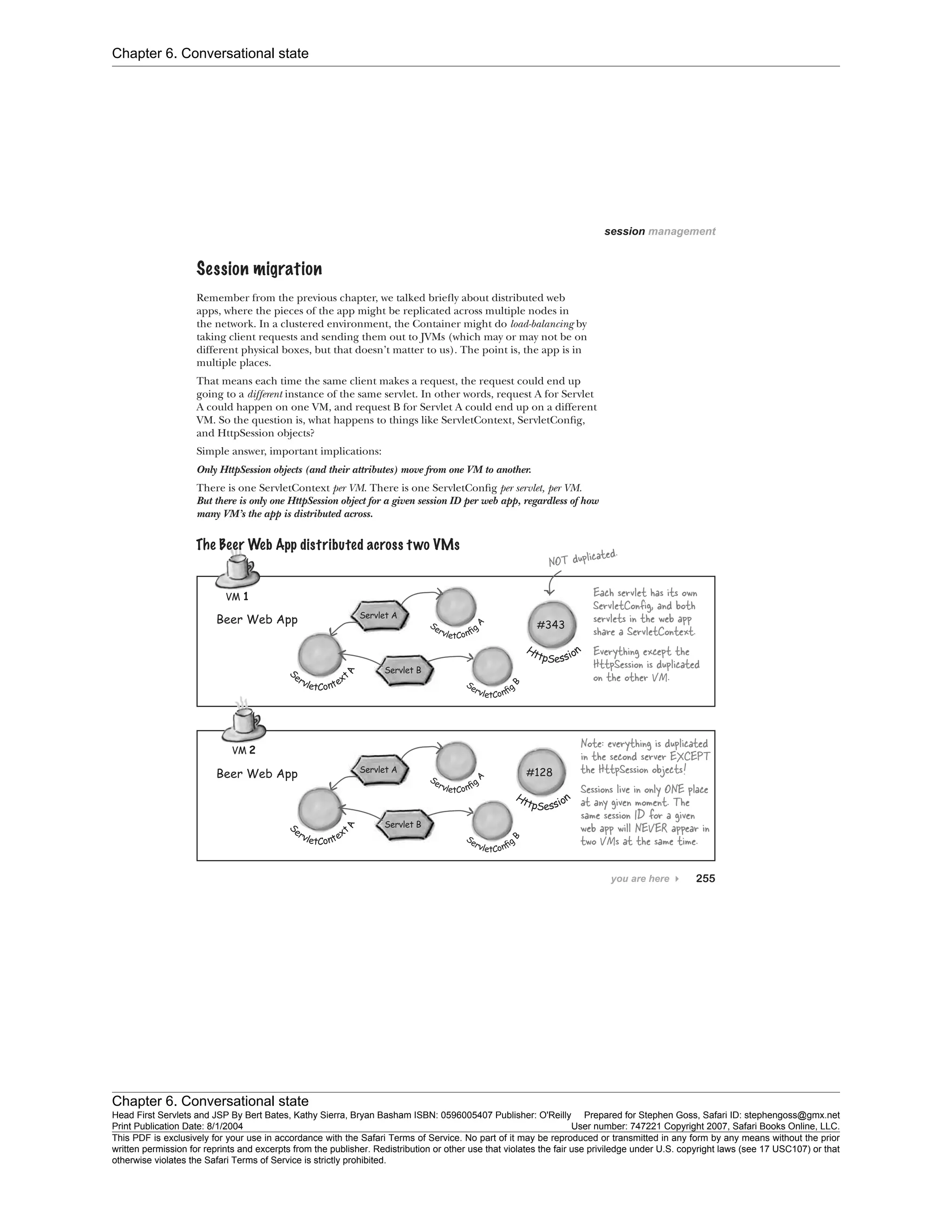 Chapter 6. Conversational state
Chapter 6. Conversational state
Head First Servlets and JSP By Bert Bates, Kathy Sierra, Bryan Basham ISBN: 0596005407 Publisher: O'Reilly Prepared for Stephen Goss, Safari ID: stephengoss@gmx.net
Print Publication Date: 8/1/2004 User number: 747221 Copyright 2007, Safari Books Online, LLC.
This PDF is exclusively for your use in accordance with the Safari Terms of Service. No part of it may be reproduced or transmitted in any form by any means without the prior
written permission for reprints and excerpts from the publisher. Redistribution or other use that violates the fair use priviledge under U.S. copyright laws (see 17 USC107) or that
otherwise violates the Safari Terms of Service is strictly prohibited.
 