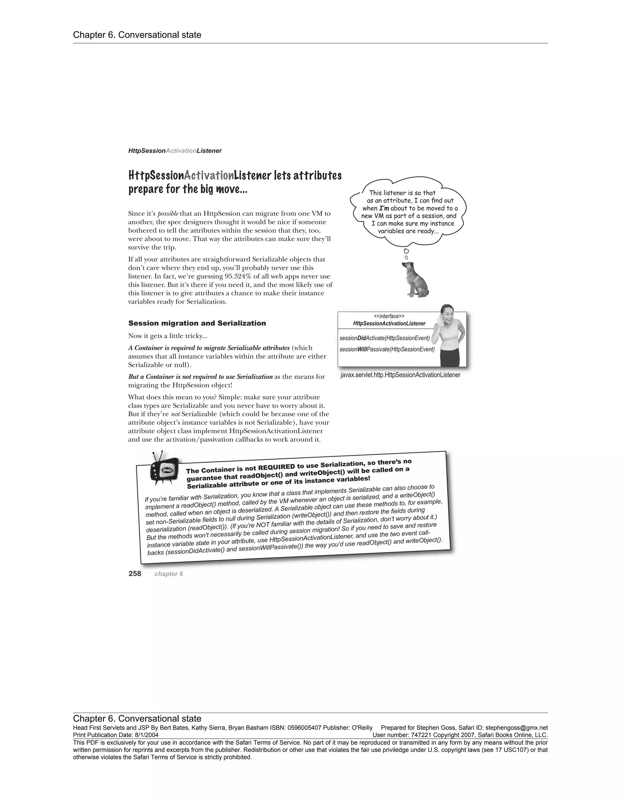 Chapter 6. Conversational state
Chapter 6. Conversational state
Head First Servlets and JSP By Bert Bates, Kathy Sierra, Bryan Basham ISBN: 0596005407 Publisher: O'Reilly Prepared for Stephen Goss, Safari ID: stephengoss@gmx.net
Print Publication Date: 8/1/2004 User number: 747221 Copyright 2007, Safari Books Online, LLC.
This PDF is exclusively for your use in accordance with the Safari Terms of Service. No part of it may be reproduced or transmitted in any form by any means without the prior
written permission for reprints and excerpts from the publisher. Redistribution or other use that violates the fair use priviledge under U.S. copyright laws (see 17 USC107) or that
otherwise violates the Safari Terms of Service is strictly prohibited.
 