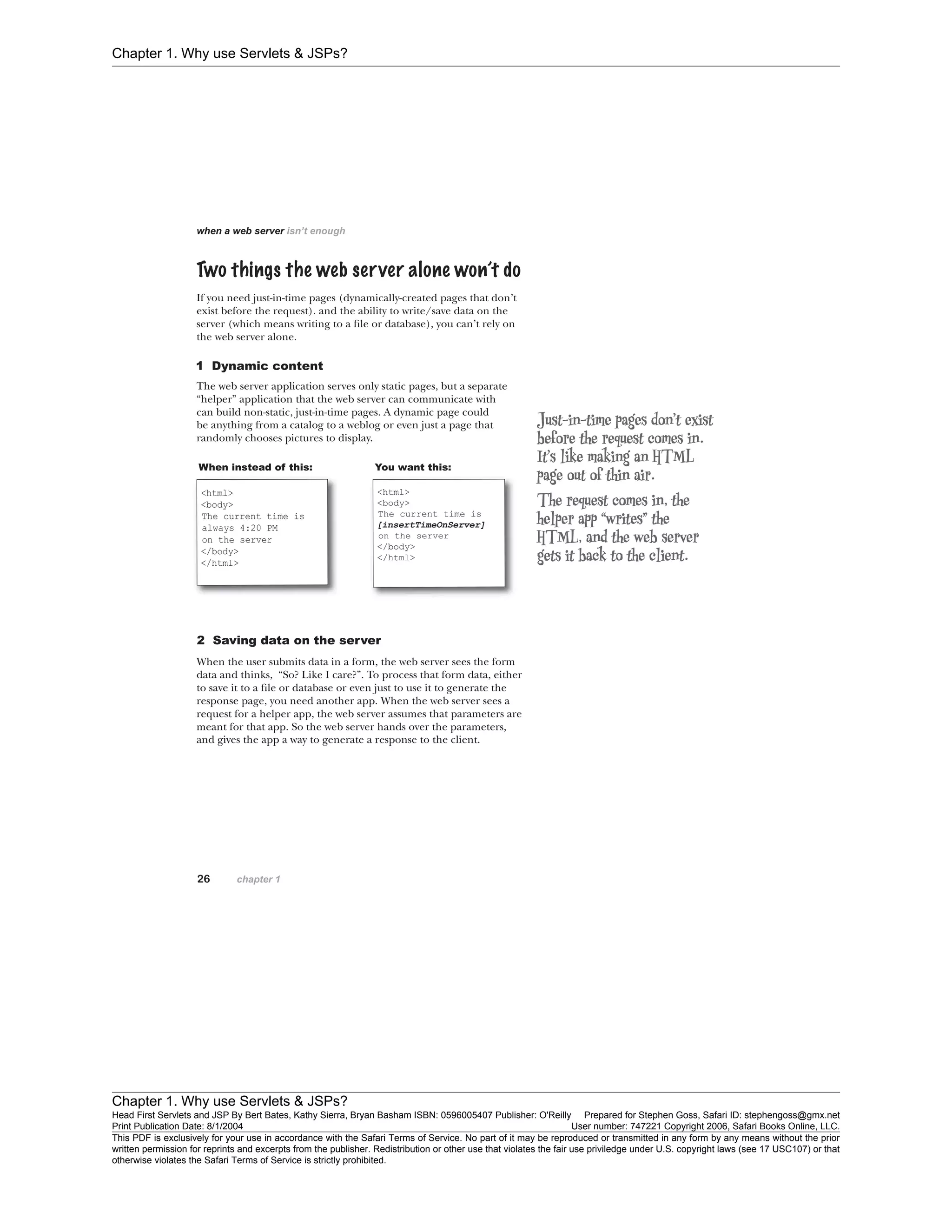 Chapter 1. Why use Servlets & JSPs?
Chapter 1. Why use Servlets & JSPs?
Head First Servlets and JSP By Bert Bates, Kathy Sierra, Bryan Basham ISBN: 0596005407 Publisher: O'Reilly Prepared for Stephen Goss, Safari ID: stephengoss@gmx.net
Print Publication Date: 8/1/2004 User number: 747221 Copyright 2006, Safari Books Online, LLC.
This PDF is exclusively for your use in accordance with the Safari Terms of Service. No part of it may be reproduced or transmitted in any form by any means without the prior
written permission for reprints and excerpts from the publisher. Redistribution or other use that violates the fair use priviledge under U.S. copyright laws (see 17 USC107) or that
otherwise violates the Safari Terms of Service is strictly prohibited.
 