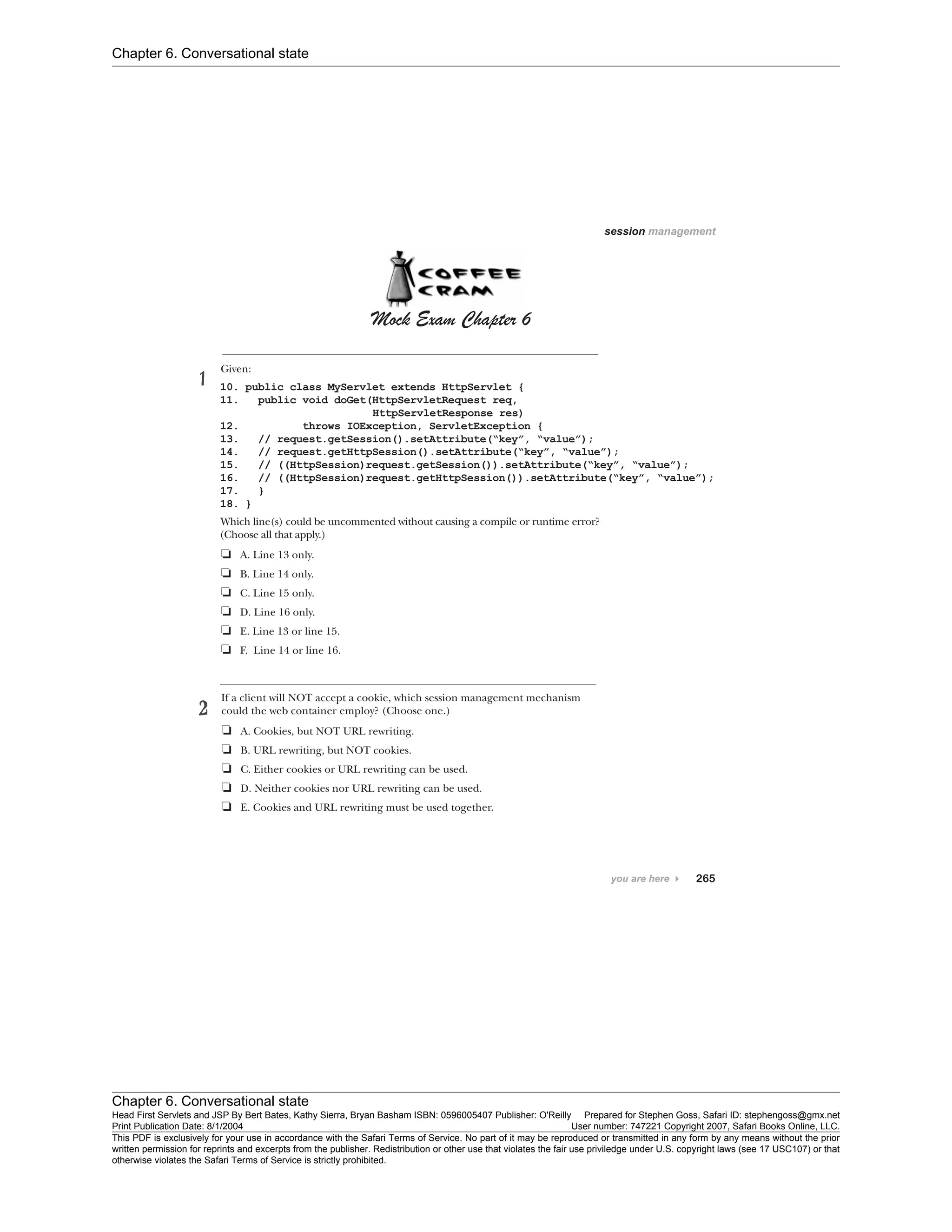 Chapter 6. Conversational state
Chapter 6. Conversational state
Head First Servlets and JSP By Bert Bates, Kathy Sierra, Bryan Basham ISBN: 0596005407 Publisher: O'Reilly Prepared for Stephen Goss, Safari ID: stephengoss@gmx.net
Print Publication Date: 8/1/2004 User number: 747221 Copyright 2007, Safari Books Online, LLC.
This PDF is exclusively for your use in accordance with the Safari Terms of Service. No part of it may be reproduced or transmitted in any form by any means without the prior
written permission for reprints and excerpts from the publisher. Redistribution or other use that violates the fair use priviledge under U.S. copyright laws (see 17 USC107) or that
otherwise violates the Safari Terms of Service is strictly prohibited.
 