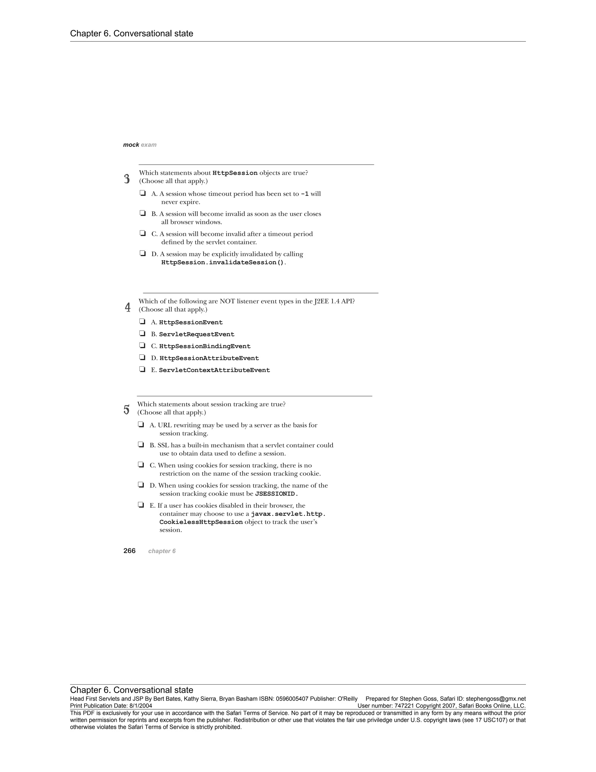 Chapter 6. Conversational state
Chapter 6. Conversational state
Head First Servlets and JSP By Bert Bates, Kathy Sierra, Bryan Basham ISBN: 0596005407 Publisher: O'Reilly Prepared for Stephen Goss, Safari ID: stephengoss@gmx.net
Print Publication Date: 8/1/2004 User number: 747221 Copyright 2007, Safari Books Online, LLC.
This PDF is exclusively for your use in accordance with the Safari Terms of Service. No part of it may be reproduced or transmitted in any form by any means without the prior
written permission for reprints and excerpts from the publisher. Redistribution or other use that violates the fair use priviledge under U.S. copyright laws (see 17 USC107) or that
otherwise violates the Safari Terms of Service is strictly prohibited.
 