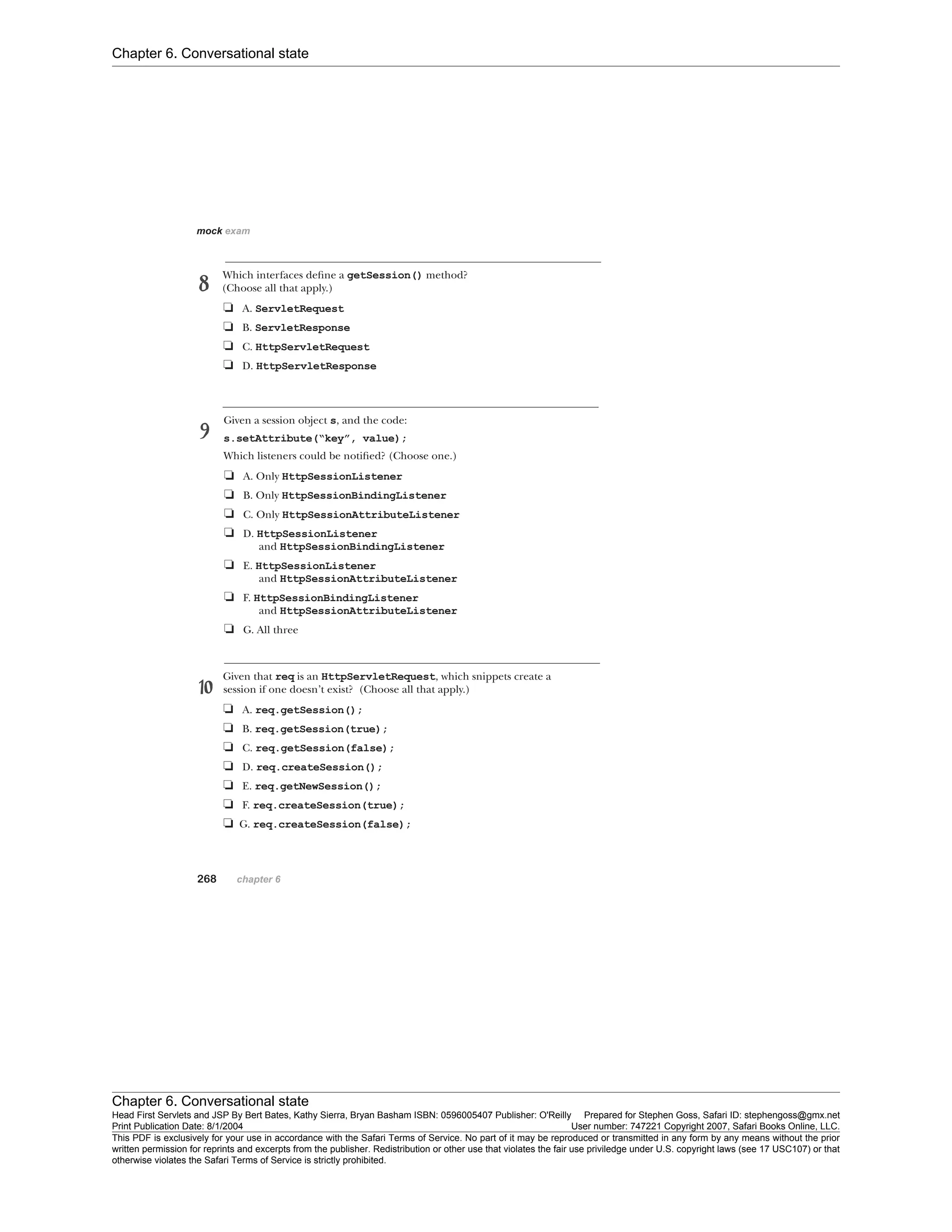 Chapter 6. Conversational state
Chapter 6. Conversational state
Head First Servlets and JSP By Bert Bates, Kathy Sierra, Bryan Basham ISBN: 0596005407 Publisher: O'Reilly Prepared for Stephen Goss, Safari ID: stephengoss@gmx.net
Print Publication Date: 8/1/2004 User number: 747221 Copyright 2007, Safari Books Online, LLC.
This PDF is exclusively for your use in accordance with the Safari Terms of Service. No part of it may be reproduced or transmitted in any form by any means without the prior
written permission for reprints and excerpts from the publisher. Redistribution or other use that violates the fair use priviledge under U.S. copyright laws (see 17 USC107) or that
otherwise violates the Safari Terms of Service is strictly prohibited.
 