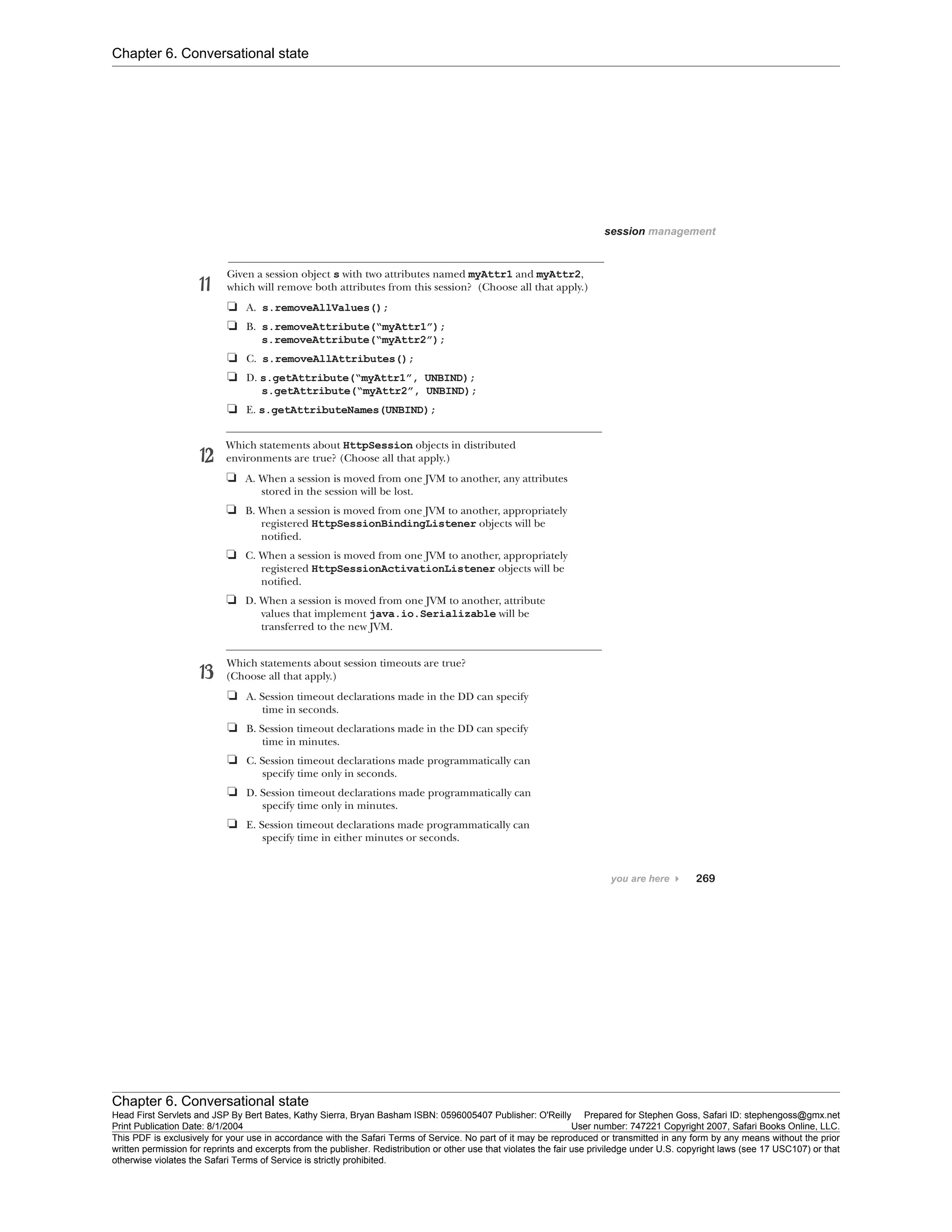 Chapter 6. Conversational state
Chapter 6. Conversational state
Head First Servlets and JSP By Bert Bates, Kathy Sierra, Bryan Basham ISBN: 0596005407 Publisher: O'Reilly Prepared for Stephen Goss, Safari ID: stephengoss@gmx.net
Print Publication Date: 8/1/2004 User number: 747221 Copyright 2007, Safari Books Online, LLC.
This PDF is exclusively for your use in accordance with the Safari Terms of Service. No part of it may be reproduced or transmitted in any form by any means without the prior
written permission for reprints and excerpts from the publisher. Redistribution or other use that violates the fair use priviledge under U.S. copyright laws (see 17 USC107) or that
otherwise violates the Safari Terms of Service is strictly prohibited.
 