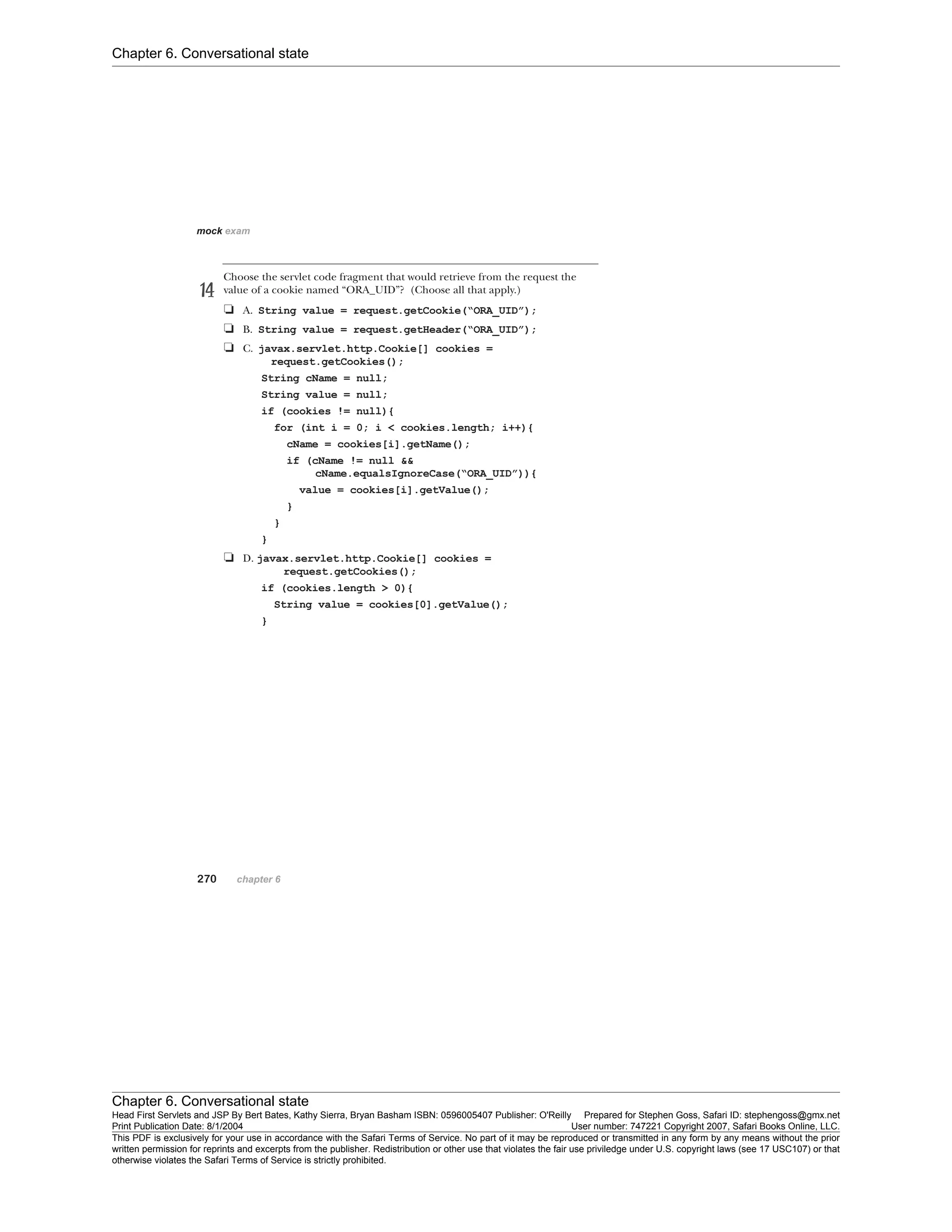 Chapter 6. Conversational state
Chapter 6. Conversational state
Head First Servlets and JSP By Bert Bates, Kathy Sierra, Bryan Basham ISBN: 0596005407 Publisher: O'Reilly Prepared for Stephen Goss, Safari ID: stephengoss@gmx.net
Print Publication Date: 8/1/2004 User number: 747221 Copyright 2007, Safari Books Online, LLC.
This PDF is exclusively for your use in accordance with the Safari Terms of Service. No part of it may be reproduced or transmitted in any form by any means without the prior
written permission for reprints and excerpts from the publisher. Redistribution or other use that violates the fair use priviledge under U.S. copyright laws (see 17 USC107) or that
otherwise violates the Safari Terms of Service is strictly prohibited.
 