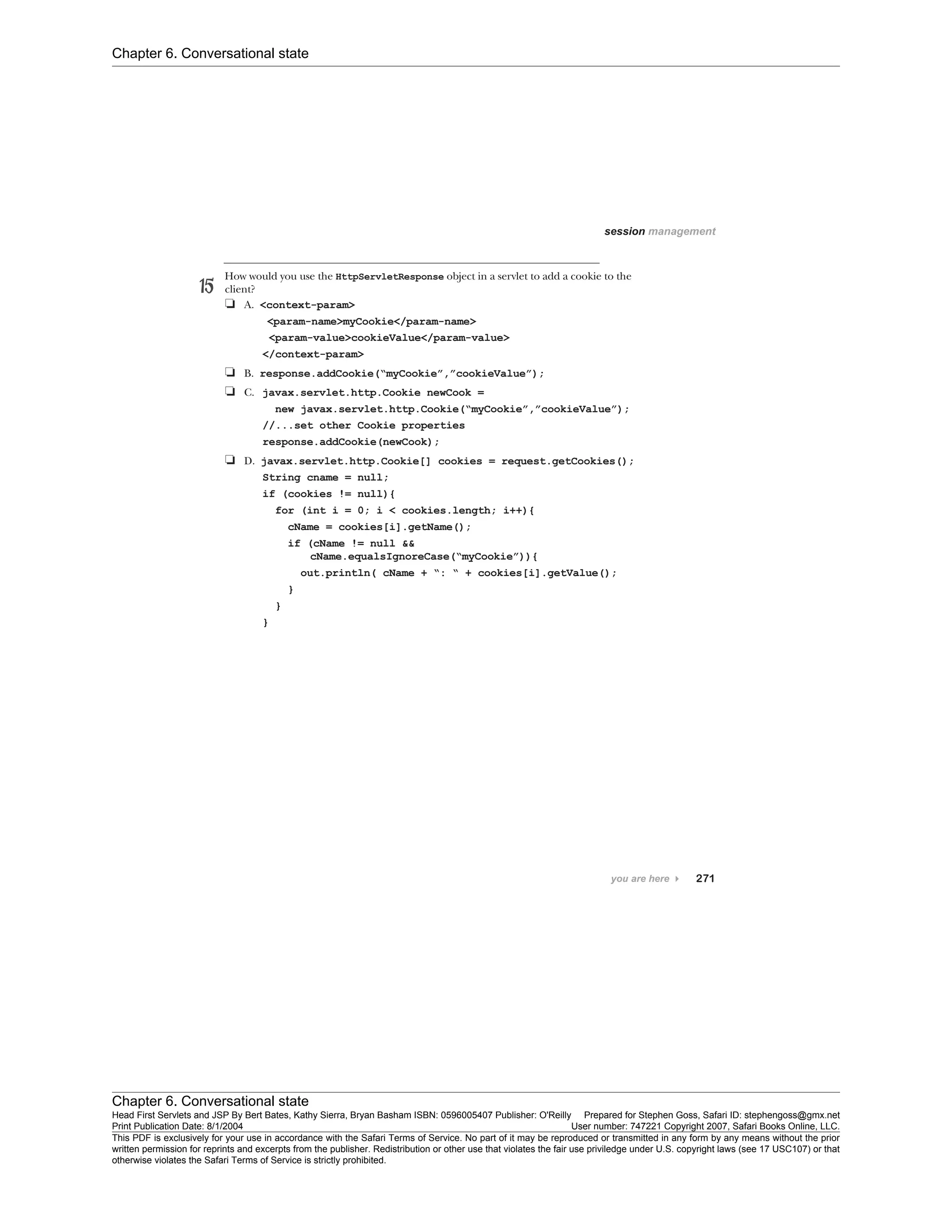 Chapter 6. Conversational state
Chapter 6. Conversational state
Head First Servlets and JSP By Bert Bates, Kathy Sierra, Bryan Basham ISBN: 0596005407 Publisher: O'Reilly Prepared for Stephen Goss, Safari ID: stephengoss@gmx.net
Print Publication Date: 8/1/2004 User number: 747221 Copyright 2007, Safari Books Online, LLC.
This PDF is exclusively for your use in accordance with the Safari Terms of Service. No part of it may be reproduced or transmitted in any form by any means without the prior
written permission for reprints and excerpts from the publisher. Redistribution or other use that violates the fair use priviledge under U.S. copyright laws (see 17 USC107) or that
otherwise violates the Safari Terms of Service is strictly prohibited.
 