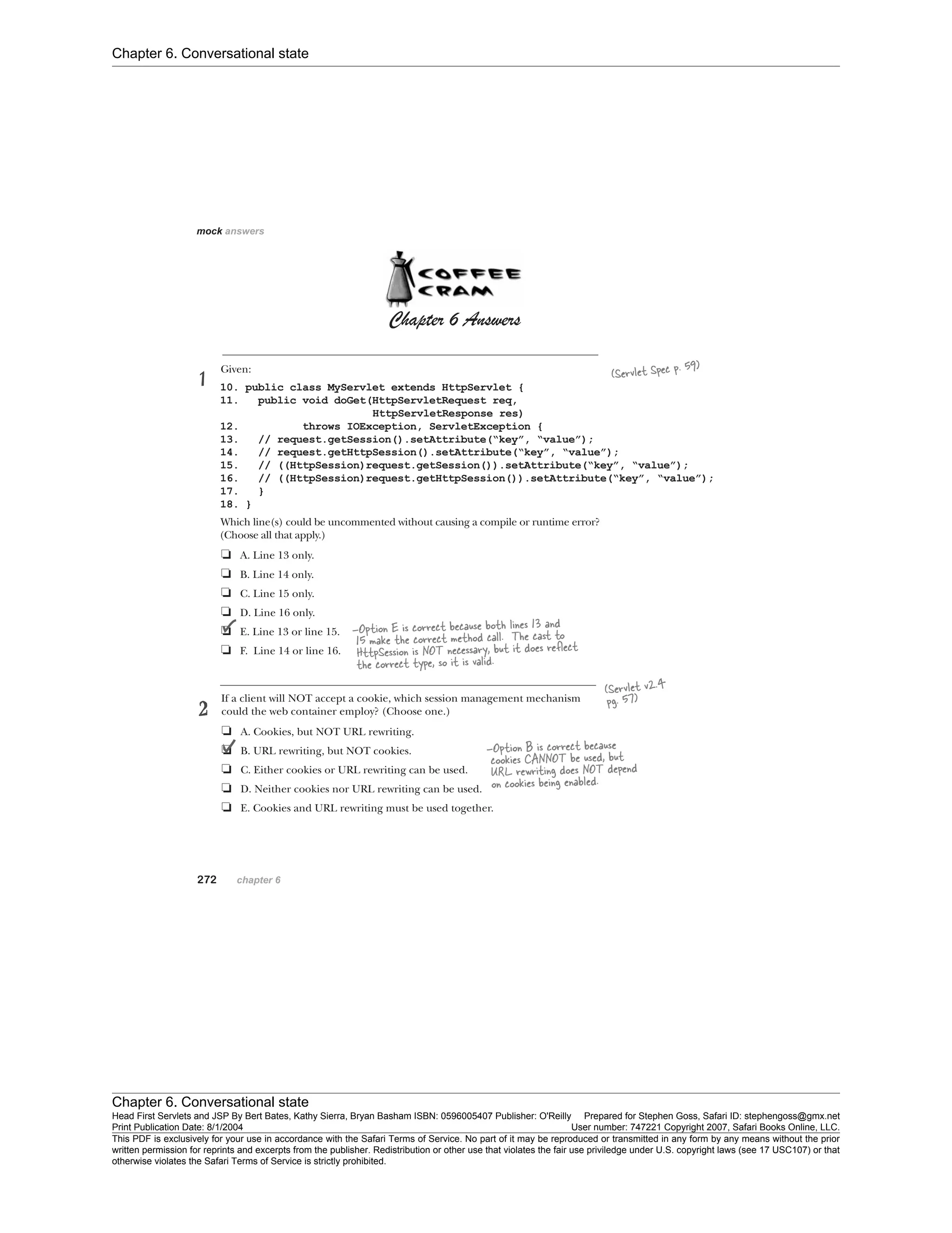 Chapter 6. Conversational state
Chapter 6. Conversational state
Head First Servlets and JSP By Bert Bates, Kathy Sierra, Bryan Basham ISBN: 0596005407 Publisher: O'Reilly Prepared for Stephen Goss, Safari ID: stephengoss@gmx.net
Print Publication Date: 8/1/2004 User number: 747221 Copyright 2007, Safari Books Online, LLC.
This PDF is exclusively for your use in accordance with the Safari Terms of Service. No part of it may be reproduced or transmitted in any form by any means without the prior
written permission for reprints and excerpts from the publisher. Redistribution or other use that violates the fair use priviledge under U.S. copyright laws (see 17 USC107) or that
otherwise violates the Safari Terms of Service is strictly prohibited.
 