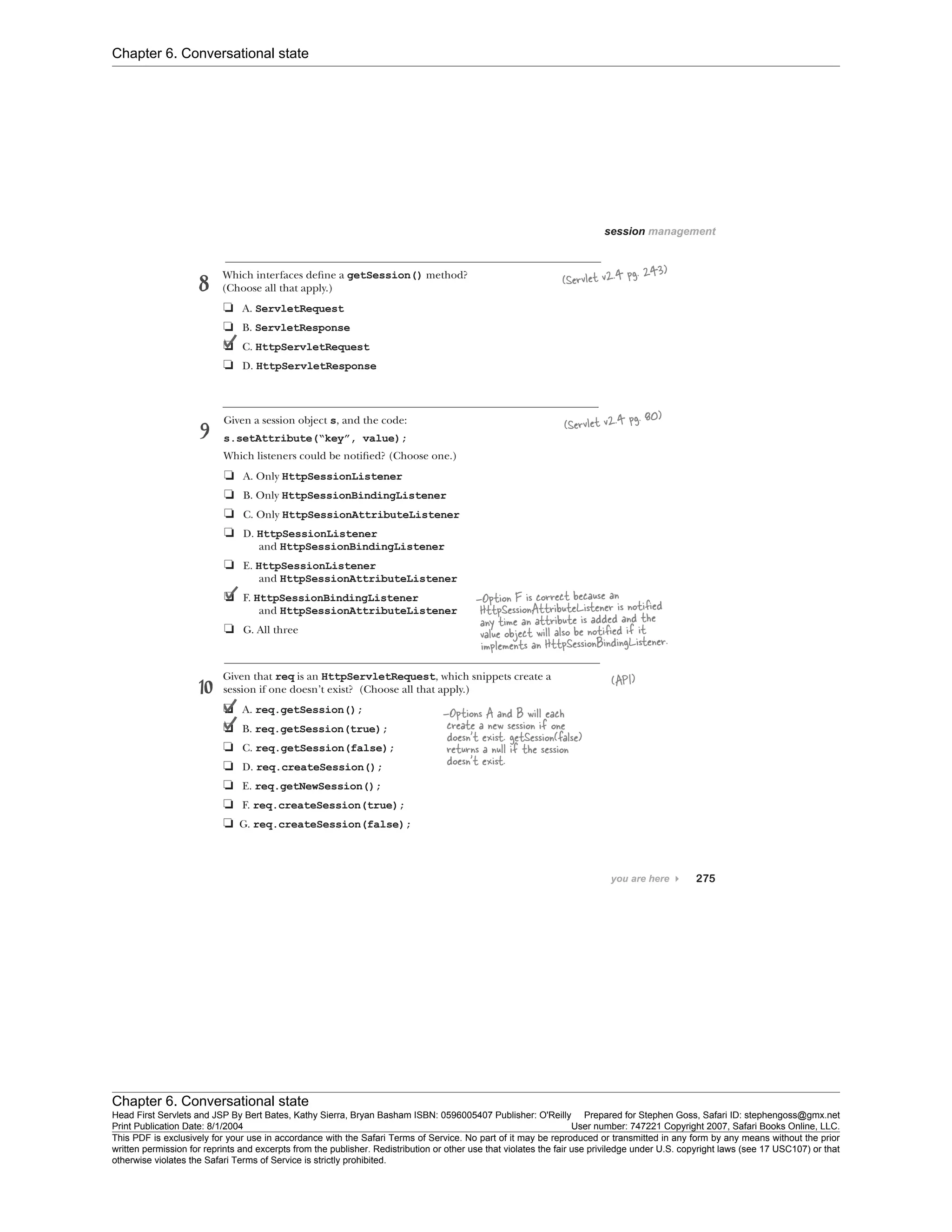 Chapter 6. Conversational state
Chapter 6. Conversational state
Head First Servlets and JSP By Bert Bates, Kathy Sierra, Bryan Basham ISBN: 0596005407 Publisher: O'Reilly Prepared for Stephen Goss, Safari ID: stephengoss@gmx.net
Print Publication Date: 8/1/2004 User number: 747221 Copyright 2007, Safari Books Online, LLC.
This PDF is exclusively for your use in accordance with the Safari Terms of Service. No part of it may be reproduced or transmitted in any form by any means without the prior
written permission for reprints and excerpts from the publisher. Redistribution or other use that violates the fair use priviledge under U.S. copyright laws (see 17 USC107) or that
otherwise violates the Safari Terms of Service is strictly prohibited.
 