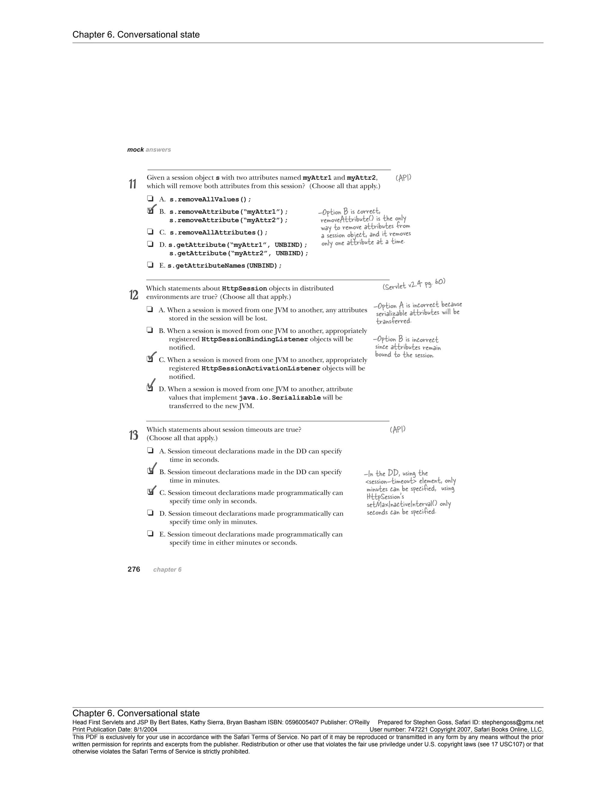 Chapter 6. Conversational state
Chapter 6. Conversational state
Head First Servlets and JSP By Bert Bates, Kathy Sierra, Bryan Basham ISBN: 0596005407 Publisher: O'Reilly Prepared for Stephen Goss, Safari ID: stephengoss@gmx.net
Print Publication Date: 8/1/2004 User number: 747221 Copyright 2007, Safari Books Online, LLC.
This PDF is exclusively for your use in accordance with the Safari Terms of Service. No part of it may be reproduced or transmitted in any form by any means without the prior
written permission for reprints and excerpts from the publisher. Redistribution or other use that violates the fair use priviledge under U.S. copyright laws (see 17 USC107) or that
otherwise violates the Safari Terms of Service is strictly prohibited.
 