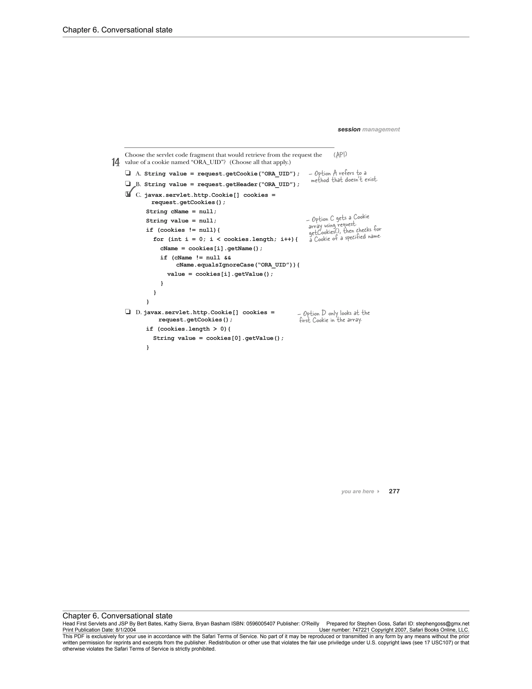 Chapter 6. Conversational state
Chapter 6. Conversational state
Head First Servlets and JSP By Bert Bates, Kathy Sierra, Bryan Basham ISBN: 0596005407 Publisher: O'Reilly Prepared for Stephen Goss, Safari ID: stephengoss@gmx.net
Print Publication Date: 8/1/2004 User number: 747221 Copyright 2007, Safari Books Online, LLC.
This PDF is exclusively for your use in accordance with the Safari Terms of Service. No part of it may be reproduced or transmitted in any form by any means without the prior
written permission for reprints and excerpts from the publisher. Redistribution or other use that violates the fair use priviledge under U.S. copyright laws (see 17 USC107) or that
otherwise violates the Safari Terms of Service is strictly prohibited.
 