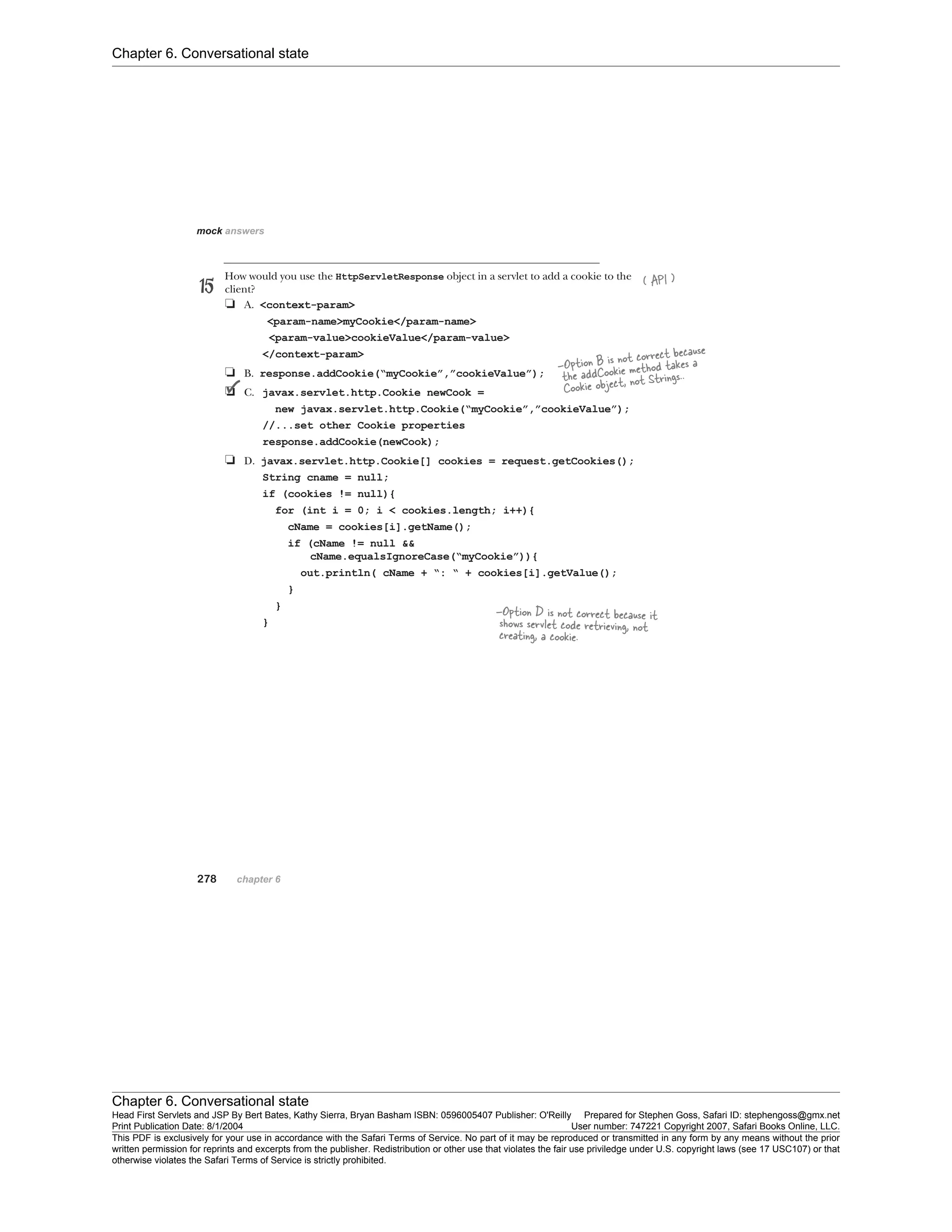 Chapter 6. Conversational state
Chapter 6. Conversational state
Head First Servlets and JSP By Bert Bates, Kathy Sierra, Bryan Basham ISBN: 0596005407 Publisher: O'Reilly Prepared for Stephen Goss, Safari ID: stephengoss@gmx.net
Print Publication Date: 8/1/2004 User number: 747221 Copyright 2007, Safari Books Online, LLC.
This PDF is exclusively for your use in accordance with the Safari Terms of Service. No part of it may be reproduced or transmitted in any form by any means without the prior
written permission for reprints and excerpts from the publisher. Redistribution or other use that violates the fair use priviledge under U.S. copyright laws (see 17 USC107) or that
otherwise violates the Safari Terms of Service is strictly prohibited.
 