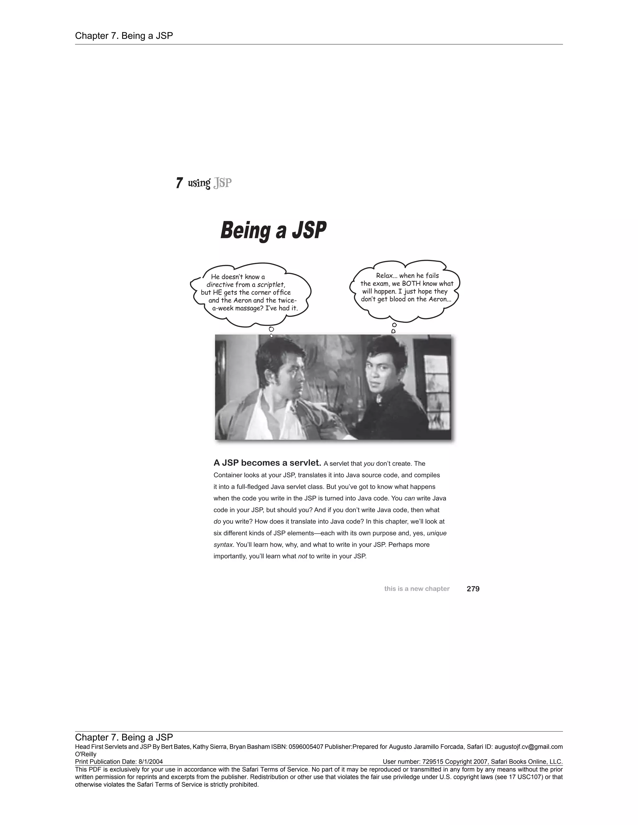 Chapter 7. Being a JSP
Chapter 7. Being a JSP
Head First Servlets and JSP By Bert Bates, Kathy Sierra, Bryan Basham ISBN: 0596005407 Publisher:
O'Reilly
Prepared for Augusto Jaramillo Forcada, Safari ID: augustojf.cv@gmail.com
Print Publication Date: 8/1/2004 User number: 729515 Copyright 2007, Safari Books Online, LLC.
This PDF is exclusively for your use in accordance with the Safari Terms of Service. No part of it may be reproduced or transmitted in any form by any means without the prior
written permission for reprints and excerpts from the publisher. Redistribution or other use that violates the fair use priviledge under U.S. copyright laws (see 17 USC107) or that
otherwise violates the Safari Terms of Service is strictly prohibited.
 