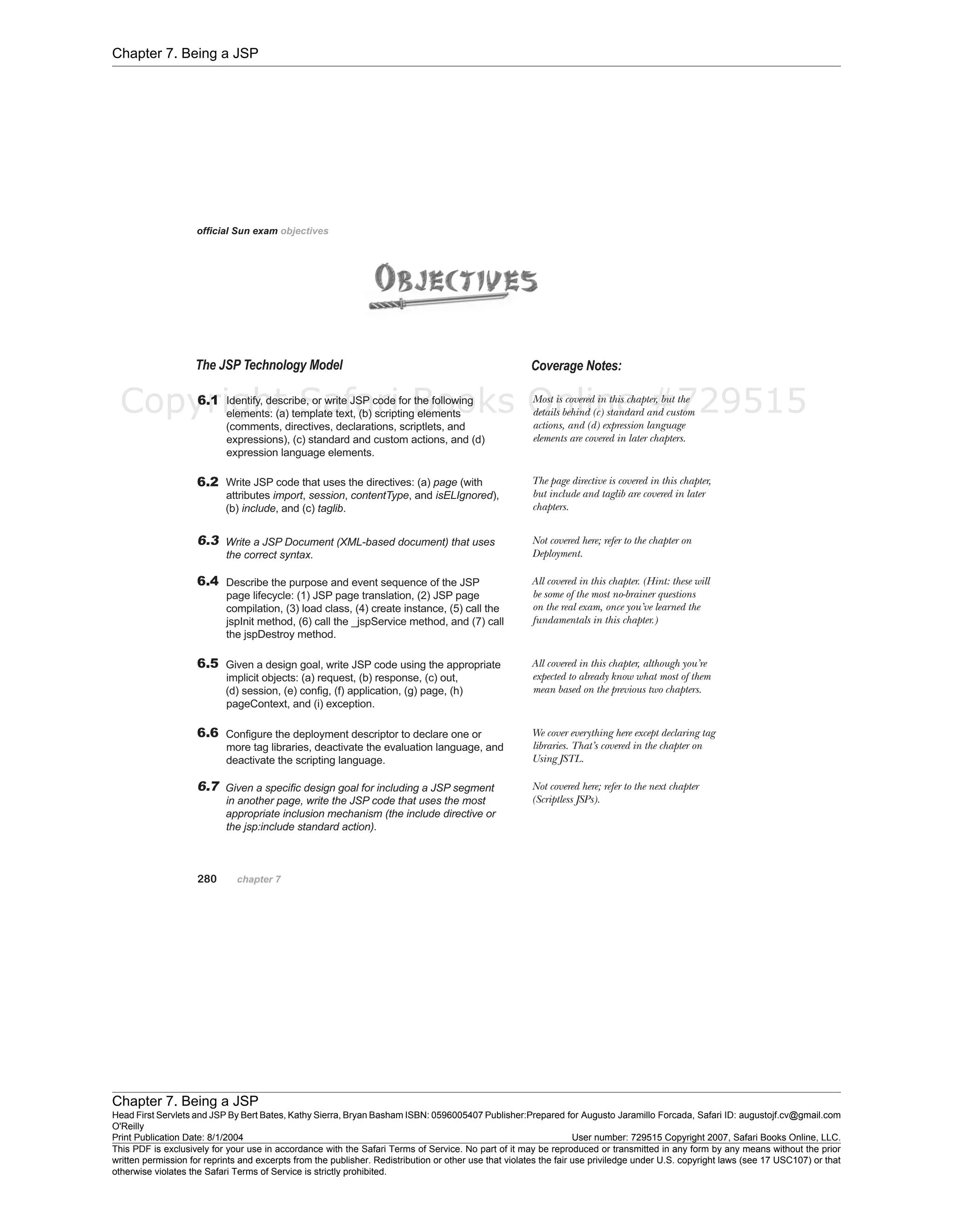 Chapter 7. Being a JSP
Chapter 7. Being a JSP
Head First Servlets and JSP By Bert Bates, Kathy Sierra, Bryan Basham ISBN: 0596005407 Publisher:
O'Reilly
Prepared for Augusto Jaramillo Forcada, Safari ID: augustojf.cv@gmail.com
Print Publication Date: 8/1/2004 User number: 729515 Copyright 2007, Safari Books Online, LLC.
This PDF is exclusively for your use in accordance with the Safari Terms of Service. No part of it may be reproduced or transmitted in any form by any means without the prior
written permission for reprints and excerpts from the publisher. Redistribution or other use that violates the fair use priviledge under U.S. copyright laws (see 17 USC107) or that
otherwise violates the Safari Terms of Service is strictly prohibited.
Copyright Safari Books Online #729515
 