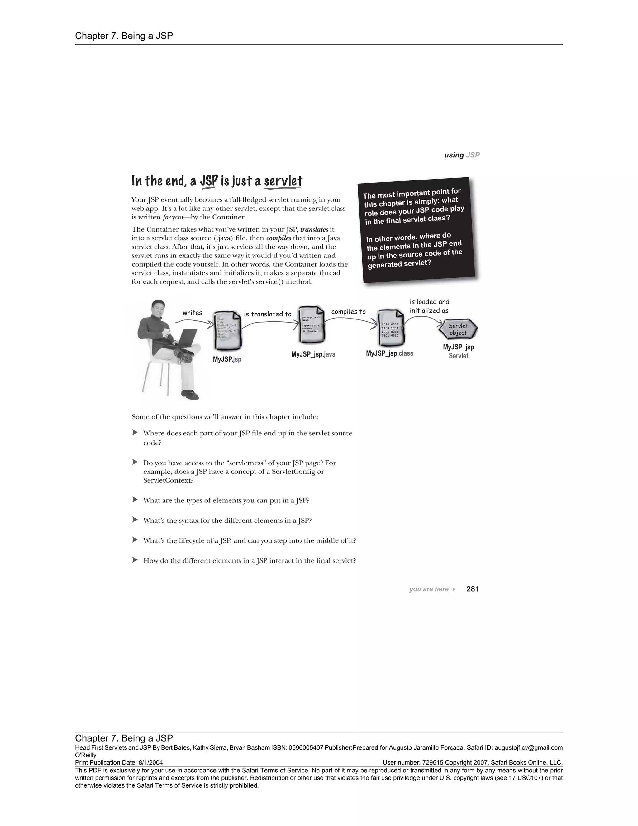 Chapter 7. Being a JSP
Chapter 7. Being a JSP
Head First Servlets and JSP By Bert Bates, Kathy Sierra, Bryan Basham ISBN: 0596005407 Publisher:
O'Reilly
Prepared for Augusto Jaramillo Forcada, Safari ID: augustojf.cv@gmail.com
Print Publication Date: 8/1/2004 User number: 729515 Copyright 2007, Safari Books Online, LLC.
This PDF is exclusively for your use in accordance with the Safari Terms of Service. No part of it may be reproduced or transmitted in any form by any means without the prior
written permission for reprints and excerpts from the publisher. Redistribution or other use that violates the fair use priviledge under U.S. copyright laws (see 17 USC107) or that
otherwise violates the Safari Terms of Service is strictly prohibited.
 